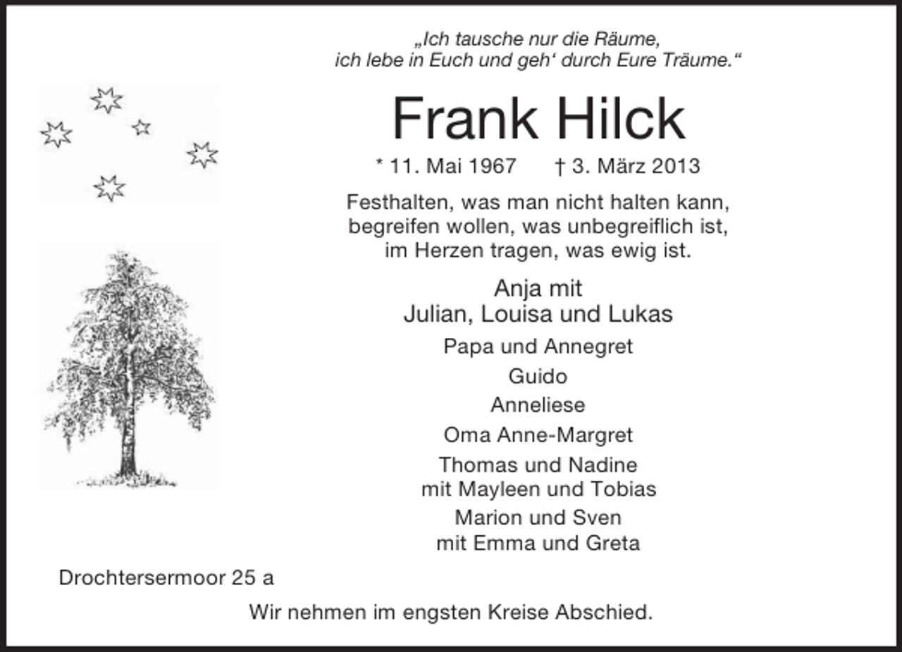 <p>„Ich tausche nur die Räume,<br />ich lebe in Euch und geh‘ durch Eure Träume.“</p>
<p>Frank Hilck<br />* 11. Mai 1967</p>
<p>† 3. März 2013</p>
<p>Festhalten, was man nicht halten kann,<br />begreifen wollen, was unbegreiflich ist,<br />im Herzen tragen, was ewig ist.</p>
<p>Anja mit<br />Julian, Louisa und Lukas<br />Papa und Annegret<br />Guido<br />Anneliese<br />Oma Anne-Margret<br />Thomas und Nadine<br />mit Mayleen und Tobias<br />Marion und Sven<br />mit Emma und Greta<br />Drochtersermoor 25 a<br />Wir nehmen im engsten Kreise Abschied.</p>