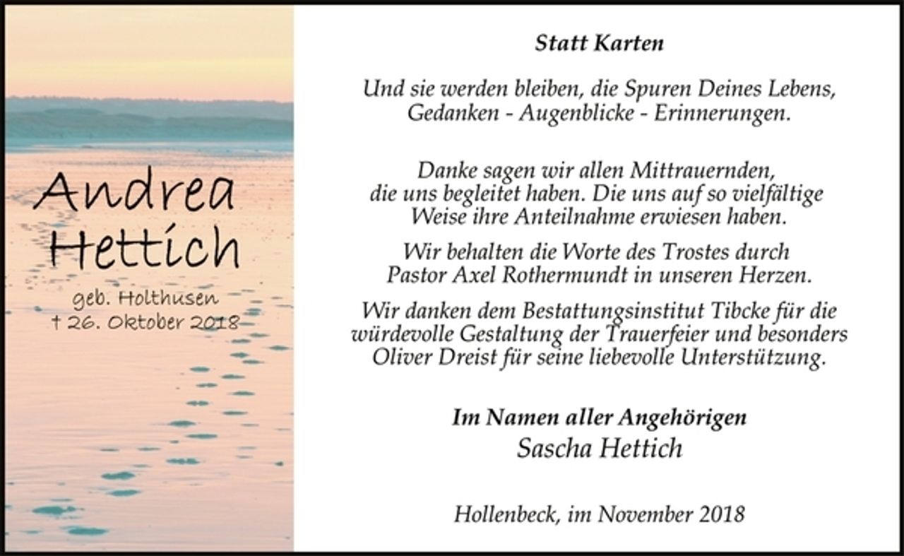 <p>Andrea Hettich<br />geb. Holthusen<br />+ 26. Oktober 2018<br />Statt Karten<br />Und sie werden bleiben, die Spuren Deines Lebens,<br />Gedanken - Augenblicke - Erinnerungen.<br />Danke sagen wir allen Mittrauernden,<br />die uns begleitet haben. Die uns auf so vielfältige<br />Weise ihre Anteilnahme erwiesen haben.<br />Wir behalten die Worte des Trostes durch<br />Pastor Axel Rothermundt in unseren Herzen.<br />Wir danken dem Bestattungsinstitut Tibcke für die<br />würdevolle Gestaltung der Trauerfeier und besonders<br />Oliver Dreist für seine liebevolle Unterstützung.<br />Im Namen aller Angehörigen<br />Sascha Hettich<br />Hollenbeck, im November 2018</p>