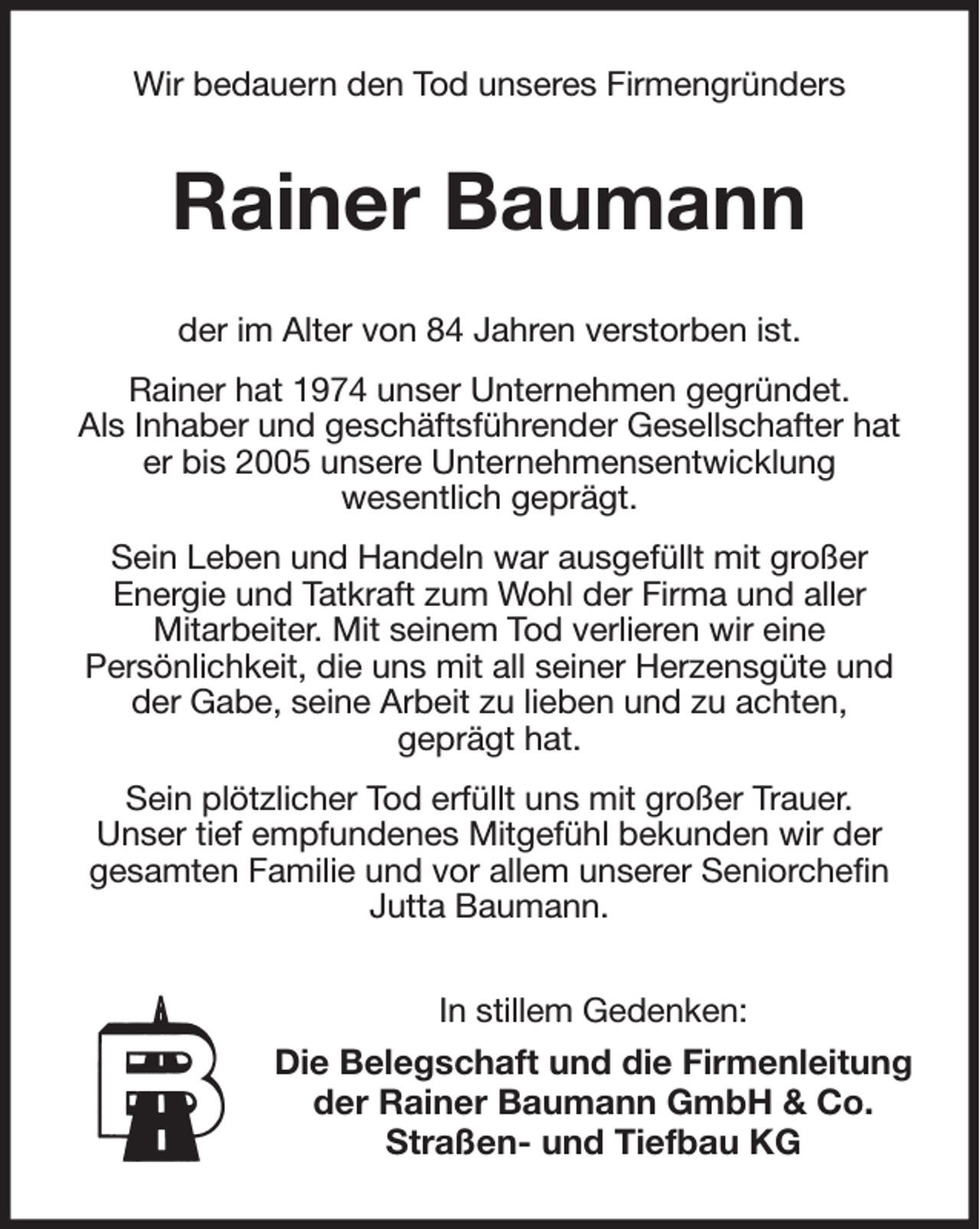 <p>Wir bedauern den Tod unseres Firmengründers<br />Rainer Baumann<br />der im Alter von 84 Jahren verstorben ist.<br />Rainer hat 1974 unser Unternehmen gegründet.<br />Als Inhaber und geschäftsführender Gesellschafter hat er bis 2005 unsere Unternehmensentwicklung<br />wesentlich geprägt.<br />Sein Leben und Handeln war ausgefüllt mit großer<br />Energie und Tatkraft zum Wohl der Firma und aller<br />Mitarbeiter. Mit seinem Tod verlieren wir eine<br />Persönlichkeit, die uns mit all seiner Herzensgüte und der Gabe, seine Arbeit zu lieben und zu achten,<br />geprägt hat.<br />Sein plötzlicher Tod erfüllt uns mit großer Trauer.<br />Unser tief empfundenes Mitgefühl bekunden wir der<br />gesamten Familie und vor allem unserer Seniorchefin Jutta Baumann.<br />In stillem Gedenken:<br />Die Belegschaft und die Firmenleitung der Rainer Baumann GmbH &amp; Co.<br />Straßen- und Tiefbau KG</p>