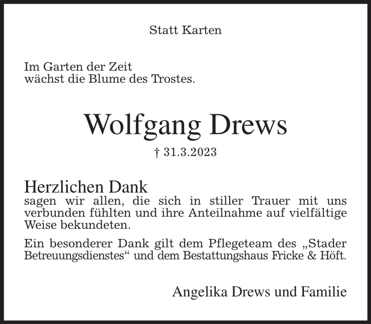 <p>Statt Karten<br />Im Garten der Zeit<br />wächst die Blume des Trostes.<br />Wolfgang Drews<br />† 31.3.2023<br />Herzlichen Dank<br />sagen wir allen, die sich in stiller Trauer mit uns<br />verbunden fühlten und ihre Anteilnahme auf vielfältige Weise bekundeten.<br />Ein besonderer Dank gilt dem Pflegeteam des „Stader Betreuungsdienstes“ und dem Bestattungshaus Fricke &amp; Höft.<br />Angelika Drews und Familie</p>