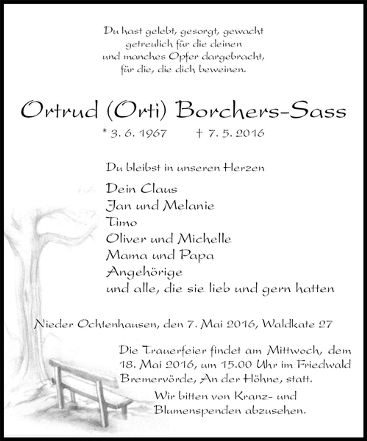 <p>Du hast gelebt, gesorgt, gewacht<br />getreulich für die deinen<br />und manches Opfer dargebracht,<br />für die, die dich beweinen.<br />Ortrud (Orti) Borchers-Sass<br />* 3. 6. 1967 † 7. 5. 2016<br />Du bleibst in unseren Herzen<br />Dein Claus<br />Jan und Melanie<br />Timo<br />Oliver und Michelle<br />Mama und Papa<br />Angehörige<br />und alle, die sie lieb und gern hatten<br />Nieder Ochtenhausen, den 7. Mai 2016, Waldkate 27</p>
<p>Die Trauerfeier findet am Mittwoch, dem<br />18. Mai 2016, um 15.00 Uhr im Friedwald<br />Bremervörde, An der Höhne, statt.<br />Wir bitten von Kranz- und<br />Blumenspenden abzusehen.</p>