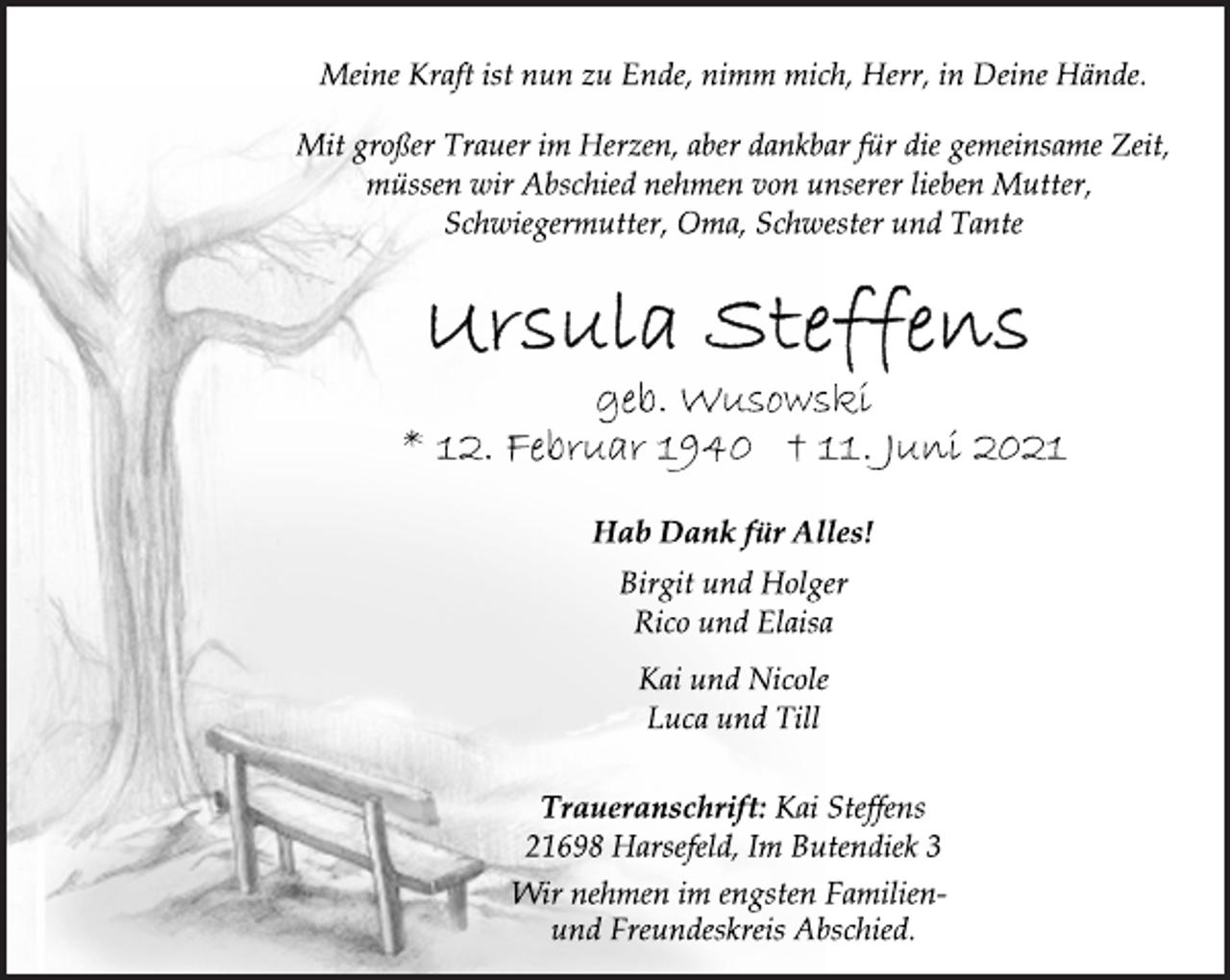 <p>Meine Kraft ist nun zu Ende, nimm mich, Herr, in Deine Hände.<br />Mit großer Trauer im Herzen, aber dankbar für die gemeinsame Zeit,<br />müssen wir Abschied nehmen von unserer lieben Mutter,<br />Schwiegermutter, Oma, Schwester und Tante<br />Ursula Steffens<br />geb. Wusowski<br />* 12. Februar 1940 † 11. Juni 2021<br />Hab Dank für Alles!<br />Birgit und Holger<br />Rico und Elaisa<br />Kai und Nicole<br />Luca und Till<br />Traueranschrift: Kai Steffens<br />21698 Harsefeld, Im Butendiek 3<br />Wir nehmen im engsten Familienund<br />Freundeskreis Abschied.</p>