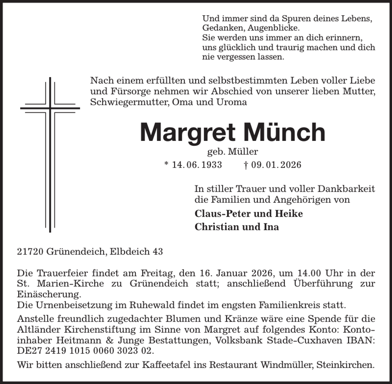 <p>Und immer sind da Spuren deines Lebens,<br />Gedanken, Augenblicke.<br />Sie werden uns immer an dich erinnern,<br />uns glücklich und traurig machen und dich<br />nie vergessen lassen.<br />Nach einem erfüllten und selbstbestimmten Leben voller Liebe und Fürsorge nehmen wir Abschied von unserer lieben Mutter, Schwiegermutter, Oma und Uroma<br />Margret Münch<br />geb. Müller<br />* 14. 06. 1933 † 09. 01. 2026<br />In stiller Trauer und voller Dankbarkeit<br />die Familien und Angehörigen von<br />Claus-Peter und Heike<br />Christian und Ina<br />21720 Grünendeich, Elbdeich 43</p><p>Die Trauerfeier findet am Freitag, den 16. Januar 2026, um 14.00 Uhr in der<br />St. Marien-Kirche zu Grünendeich statt; anschließend Überführung zur<br />Einäscherung.<br />Die Urnenbeisetzung im Ruhewald findet im engsten Familienkreis statt.<br />Anstelle freundlich zugedachter Blumen und Kränze wäre eine Spende für die Altländer Kirchenstiftung im Sinne von Margret auf folgendes Konto: Kontoinhaber Heitmann &amp; Junge Bestattungen, Volksbank Stade-Cuxhaven IBAN: DE27 2419 1015 0060 3023 02.<br />Wir bitten anschließend zur Kaffeetafel ins Restaurant Windmüller, Steinkirchen.</p>