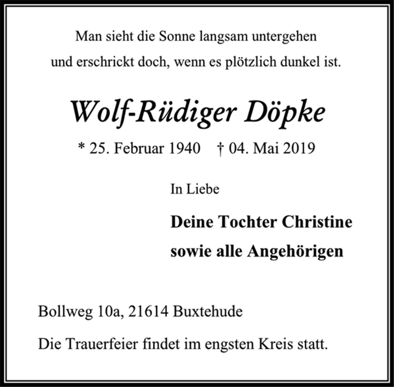 <p>Man sieht die Sonne langsam untergehen<br />und erschrickt doch, wenn es plötzlich dunkel ist.<br />Wolf-Rüdiger Döpke<br />* 25. Februar 1940 † 04. Mai 2019<br />In Liebe<br />Deine Tochter Christine<br />sowie alle Angehörigen<br />Bollweg 10a, 21614 Buxtehude<br />Die Trauerfeier findet im engsten Kreis statt.</p>