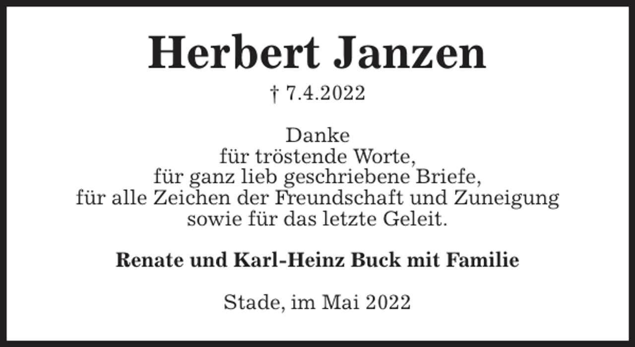 <p>Herbert Janzen<br />† 7.4.2022<br />Danke<br />für tröstende Worte,<br />für ganz lieb geschriebene Briefe,<br />für alle Zeichen der Freundschaft und Zuneigung<br />sowie für das letzte Geleit.<br />Renate und Karl-Heinz Buck mit Familie<br />Stade, im Mai 2022</p>