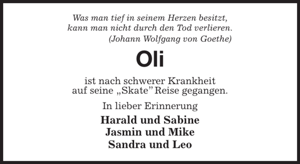 <p>Was man tief in seinem Herzen besitzt,<br />kann man nicht durch den Tod verlieren.<br />(Johann Wolfgang von Goethe)<br />Oli<br />ist nach schwerer Krankheit<br />auf seine „Skate” Reise gegangen.<br />In lieber Erinnerung<br />Harald und Sabine<br />Jasmin und Mike<br />Sandra und Leo</p>