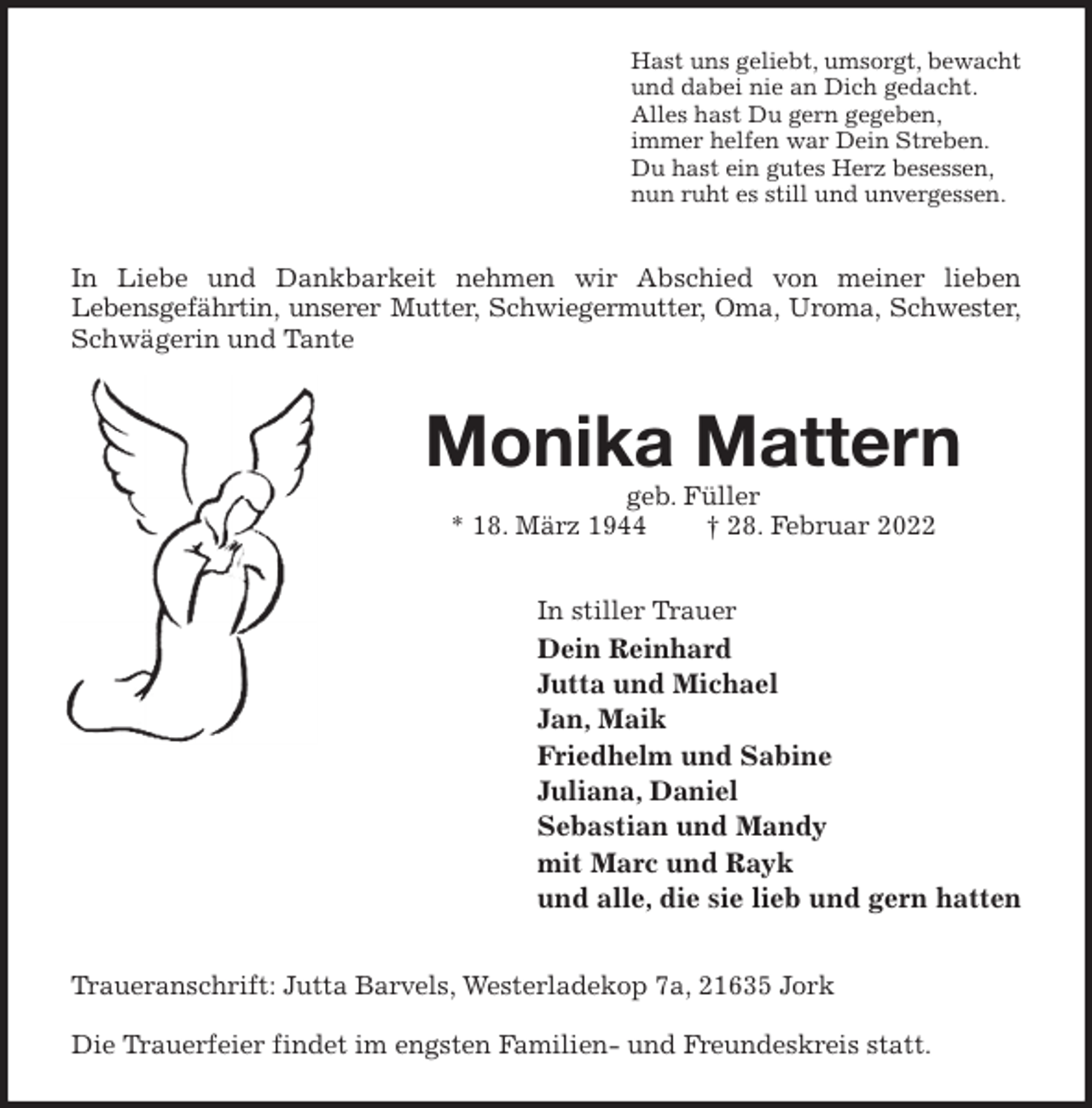 <p>Hast uns geliebt, umsorgt, bewacht<br />und dabei nie an Dich gedacht.<br />Alles hast Du gern gegeben,<br />immer helfen war Dein Streben.<br />Du hast ein gutes Herz besessen,<br />nun ruht es still und unvergessen.<br />In Liebe und Dankbarkeit nehmen wir Abschied von meiner lieben<br />Lebensgefährtin, unserer Mutter, Schwiegermutter, Oma, Uroma, Schwester,<br />Schwägerin und Tante<br />Monika Mattern<br />geb. Füller<br />* 18. März 1944 † 28. Februar 2022<br />In stiller Trauer<br />Dein Reinhard<br />Jutta und Michael<br />Jan, Maik<br />Friedhelm und Sabine<br />Juliana, Daniel<br />Sebastian und Mandy<br />mit Marc und Rayk<br />und alle, die sie lieb und gern hatten<br />Traueranschrift: Jutta Barvels, Westerladekop 7a, 21635 Jork</p>
<p>Die Trauerfeier findet im engsten Familien- und Freundeskreis statt.</p>