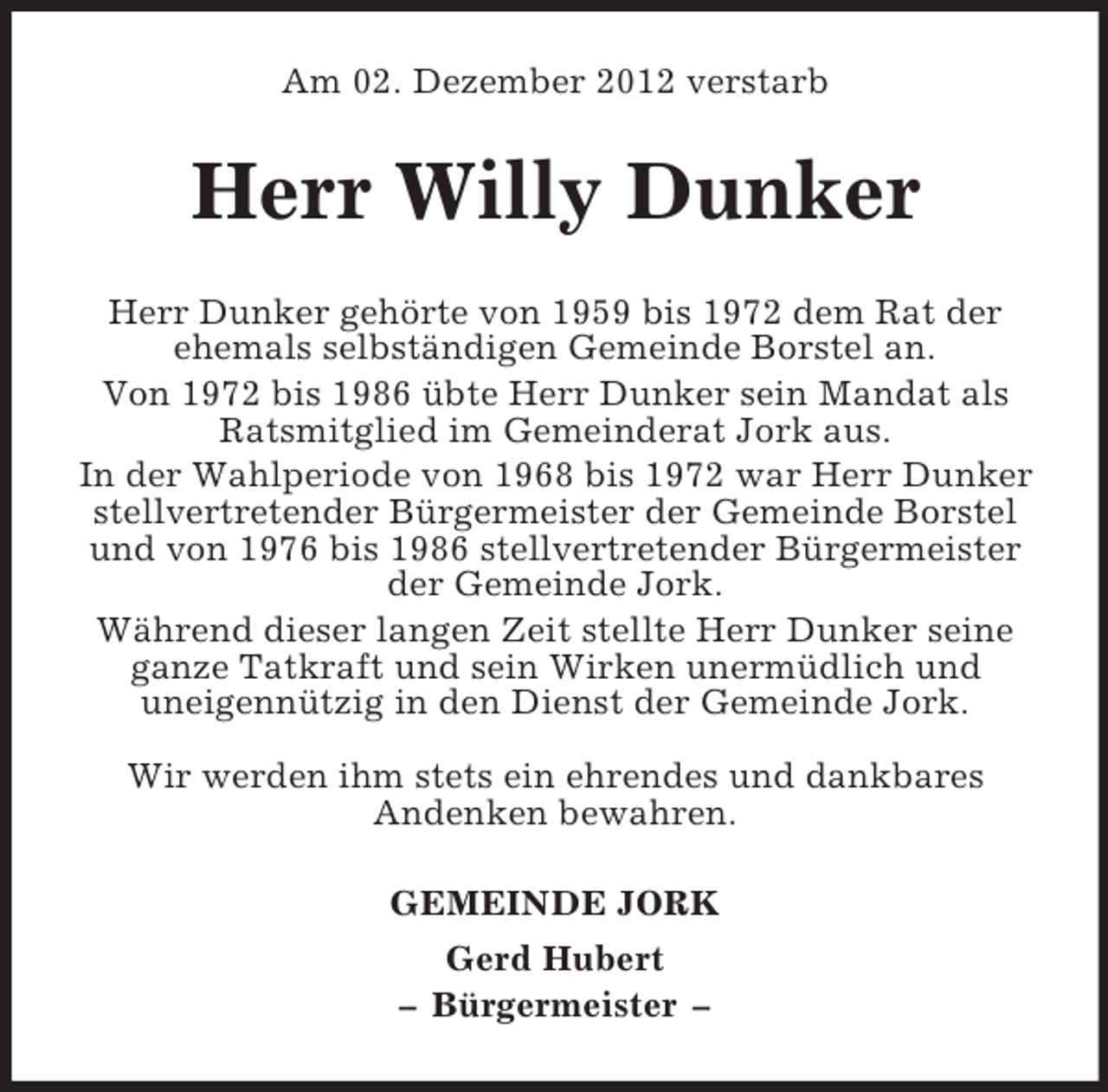<p>Am 02. Dezember 2012 verstarb</p><p>Herr Willy Dunker<br />Herr Dunker gehörte von 1959 bis 1972 dem Rat der<br />ehemals selbständigen Gemeinde Borstel an.<br />Von 1972 bis 1986 übte Herr Dunker sein Mandat als<br />Ratsmitglied im Gemeinderat Jork aus.<br />In der Wahlperiode von 1968 bis 1972 war Herr Dunker<br />stellvertretender Bürgermeister der Gemeinde Borstel<br />und von 1976 bis 1986 stellvertretender Bürgermeister<br />der Gemeinde Jork.<br />Während dieser langen Zeit stellte Herr Dunker seine<br />ganze Tatkraft und sein Wirken unermüdlich und<br />uneigennützig in den Dienst der Gemeinde Jork.<br />Wir werden ihm stets ein ehrendes und dankbares<br />Andenken bewahren.<br />GEMEINDE JORK<br />Gerd Hubert<br />– Bürgermeister –</p>