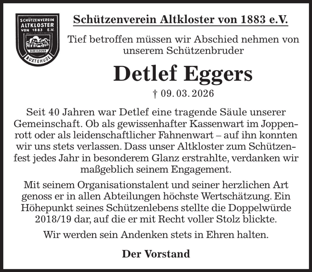 <p>Schützenverein Altkloster von 1883 e.V.<br />Tief betroffen müssen wir Abschied nehmen von<br />unserem Schützenbruder<br />Detlef Eggers<br />† 09. 03. 2026<br />Der Vorstand<br />Seit 40 Jahren war Detlef eine tragende Säule unserer<br />Gemeinschaft. Ob als gewissenhafter Kassenwart im Joppenrott oder als leidenschaftlicher Fahnenwart - auf ihn konnten wir uns stets verlassen. Dass unser Altkloster zum Schützenfest jedes Jahr in besonderem Glanz erstrahlte, verdanken wir maßgeblich seinem Engagement.<br />Mit seinem Organisationstalent und seiner herzlichen Art<br />genoss er in allen Abteilungen höchste Wertschätzung. Ein Höhepunkt seines Schützenlebens stellte die Doppelwürde 2018/19 dar, auf die er mit Recht voller Stolz blickte.<br />Wir werden sein Andenken stets in Ehren halten.</p>