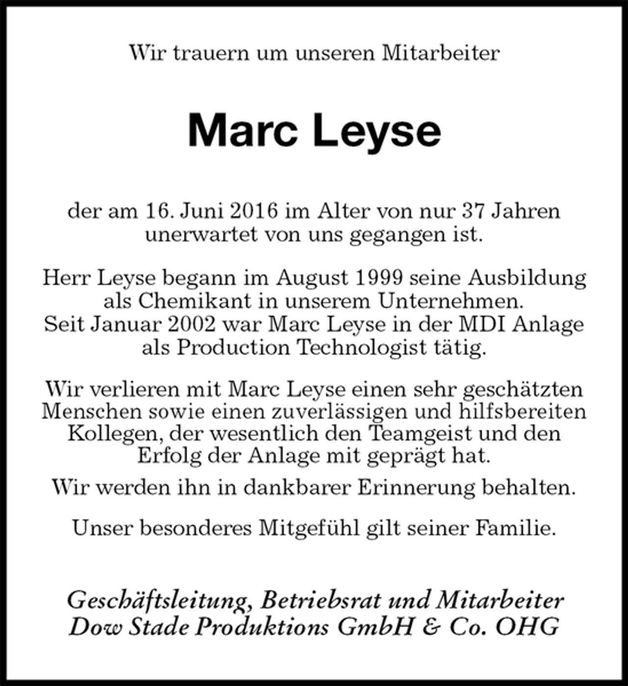 <p>Wir trauern um unseren Mitarbeiter<br />Marc Leyse<br />der am 16. Juni 2016 im Alter von nur 37 Jahren<br />unerwartet von uns gegangen ist.</p>
<p>Herr Leyse begann im August 1999 seine Ausbildung<br />als Chemikant in unserem Unternehmen.<br />Seit Januar 2002 war Marc Leyse in der MDI Anlage als Production Technologist tätig.</p>
<p>Wir verlieren mit Marc Leyse einen sehr geschätzten Menschen sowie einen zuverlässigen und hilfsbereiten Kollegen, der wesentlich den Teamgeist und den<br />Erfolg der Anlage mit geprägt hat.<br />Wir werden ihn in dankbarer Erinnerung behalten.</p>
<p>Unser besonderes Mitgefühl gilt seiner Familie.<br />Geschäftsleitung, Betriebsrat und Mitarbeiter<br />Dow Stade Produktions GmbH &amp; Co. OHG</p>