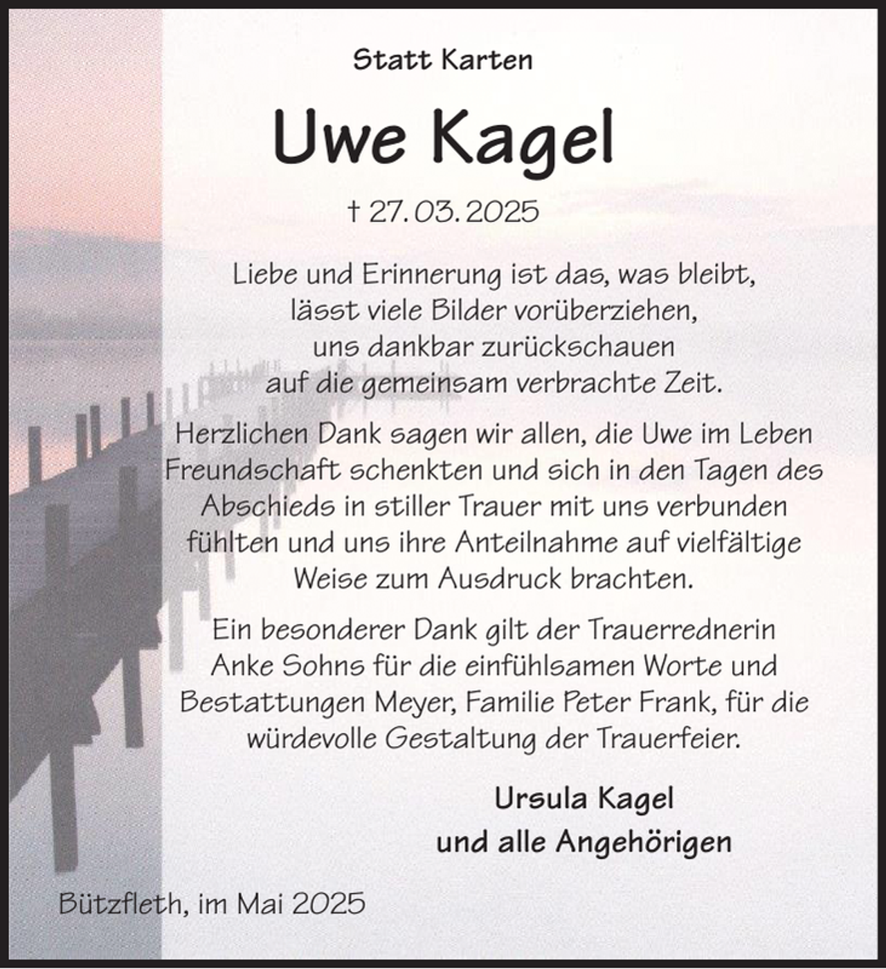 <p>Statt Karten<br />Uwe Kagel<br />† 27. 03. 2025<br />Liebe und Erinnerung ist das, was bleibt,<br />lässt viele Bilder vorüberziehen,<br />uns dankbar zurückschauen<br />auf die gemeinsam verbrachte Zeit.<br />Herzlichen Dank sagen wir allen, die Uwe im Leben<br />Freundschaft schenkten und sich in den Tagen des<br />Abschieds in stiller Trauer mit uns verbunden<br />fühlten und uns ihre Anteilnahme auf vielfältige<br />Weise zum Ausdruck brachten.<br />Ein besonderer Dank gilt der Trauerrednerin<br />Anke Sohns für die einfühlsamen Worte und<br />Bestattungen Meyer, Familie Peter Frank, für die<br />würdevolle Gestaltung der Trauerfeier.<br />Ursula Kagel<br />und alle Angehörigen<br />Bützfleth, im Mai 2025</p>