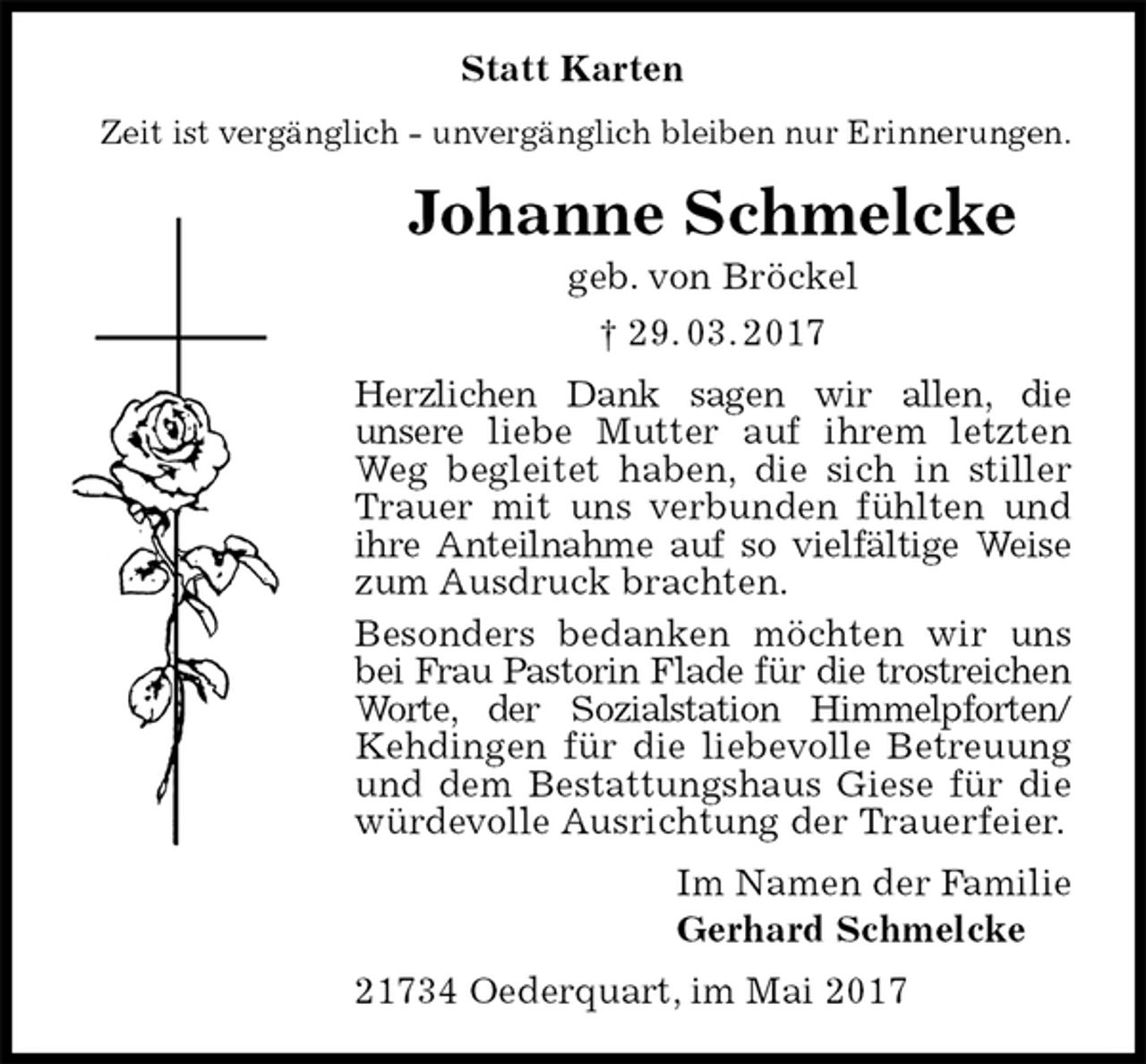 <p>Statt Karten<br />Zeit ist vergänglich - unvergänglich bleiben nur Erinnerungen.<br />Johanne Schmelcke<br />geb. von Bröckel<br />† 29. 03. 2017<br />Herzlichen Dank sagen wir allen, die<br />unsere liebe Mutter auf ihrem letzten Weg begleitet haben, die sich in stiller Trauer mit uns verbunden fühlten und ihre Anteilnahme auf so vielfältige Weise zum Ausdruck brachten.<br />Besonders bedanken möchten wir uns bei Frau Pastorin Flade für die trostreichen Worte, der Sozialstation Himmelpforten/ Kehdingen für die liebevolle Betreuung und dem Bestattungshaus Giese für die würdevolle Ausrichtung der Trauerfeier.<br />Im Namen der Familie<br />Gerhard Schmelcke<br />21734 Oederquart, im Mai 2017</p>