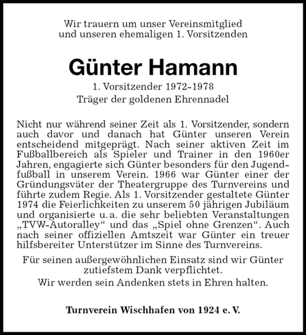 <p>Wir trauern um unser Vereinsmitglied<br />und unseren ehemaligen 1. Vorsitzenden<br />Günter Hamann<br />1. Vorsitzender 1972-1978<br />Träger der goldenen Ehrennadel<br />Turnverein Wischhafen von 1924 e. V.<br />Nicht nur während seiner Zeit als 1. Vorsitzender, sondern auch davor und danach hat Günter unseren Verein<br />entscheidend mitgeprägt. Nach seiner aktiven Zeit im Fußballbereich als Spieler und Trainer in den 1960er<br />Jahren, engagierte sich Günter besonders für den Jugendfußball in unserem Verein. 1966 war Günter einer der Gründungsväter der Theatergruppe des Turnvereins und führte zudem Regie. Als 1. Vorsitzender gestaltete Günter 1974 die Feierlichkeiten zu unserem 50 jährigen Jubiläum und organisierte u. a. die sehr beliebten Veranstaltungen „TVW-Autoralley“ und das „Spiel ohne Grenzen“. Auch nach seiner offiziellen Amtszeit war Günter ein treuer hilfsbereiter Unterstützer im Sinne des Turnvereins.<br />Für seinen außergewöhnlichen Einsatz sind wir Günter<br />zutiefstem Dank verpflichtet.<br />Wir werden sein Andenken stets in Ehren halten.</p>