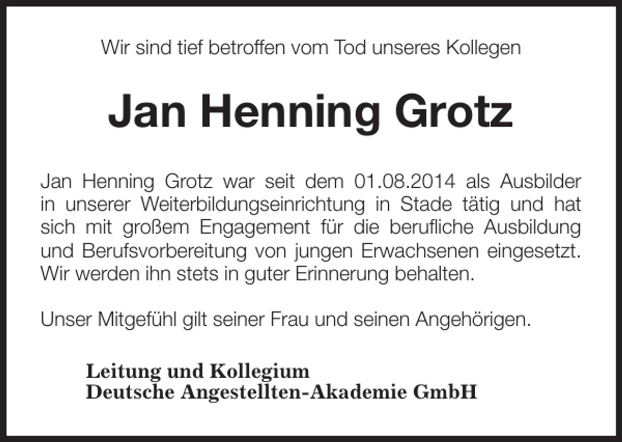 <p>Wir sind tief betroffen vom Tod unseres Kollegen<br />Jan Henning Grotz<br />Jan Henning Grotz war seit dem 01.08.2014 als Ausbilder<br />in unserer Weiterbildungseinrichtung in Stade tätig und hat<br />sich mit großem Engagement für die berufliche Ausbildung<br />und Berufsvorbereitung von jungen Erwachsenen eingesetzt.<br />Wir werden ihn stets in guter Erinnerung behalten.</p><p>Unser Mitgefühl gilt seiner Frau und seinen Angehörigen.<br />Leitung und Kollegium<br />Deutsche Angestellten-Akademie GmbH</p>