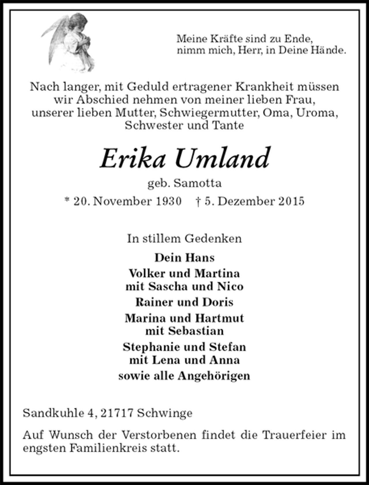 <p>Meine Kräfte sind zu Ende,<br />nimm mich, Herr, in Deine Hände.<br />Nach langer, mit Geduld ertragener Krankheit müssen wir Abschied nehmen von meiner lieben Frau,<br />unserer lieben Mutter, Schwiegermutter, Oma, Uroma, Schwester und Tante<br />Erika Umland<br />geb. Samotta<br />* 20. November 1930 † 5. Dezember 2015<br />In stillem Gedenken<br />Dein Hans<br />Volker und Martina<br />mit Sascha und Nico<br />Rainer und Doris<br />Marina und Hartmut<br />mit Sebastian<br />Stephanie und Stefan<br />mit Lena und Anna<br />sowie alle Angehörigen<br />Sandkuhle 4, 21717 Schwinge<br />Auf Wunsch der Verstorbenen findet die Trauerfeier im engsten Familienkreis statt.</p>