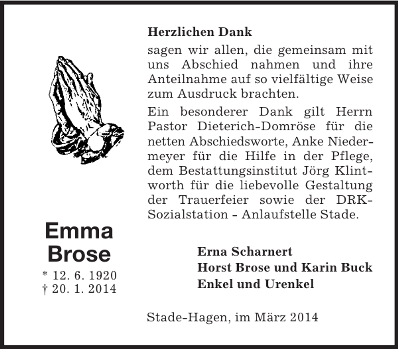 <p>Emma<br />Brose<br />* 12. 6. 1920<br />† 20. 1. 2014<br />Herzlichen Dank<br />sagen wir allen, die gemeinsam mit uns Abschied nahmen und ihre<br />Anteilnahme auf so vielfältige Weise zum Ausdruck brachten.<br />Ein besonderer Dank gilt Herrn Pastor Dieterich-Domröse für die netten Abschiedsworte, Anke Nieder-<br />meyer für die Hilfe in der Pflege, dem Bestattungsinstitut Jörg Klintworth für die liebevolle Gestaltung der Trauerfeier sowie der DRK-<br />Sozialstation - Anlaufstelle Stade.<br />Erna Scharnert<br />Horst Brose und Karin Buck<br />Enkel und Urenkel<br />Stade-Hagen, im März 2014</p>