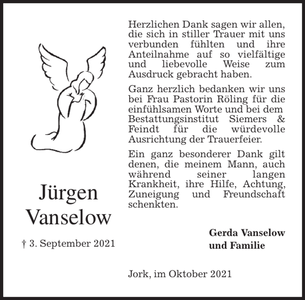<p>Herzlichen Dank sagen wir allen,<br />die sich in stiller Trauer mit uns verbunden fühlten und ihre<br />Anteilnahme auf so vielfältige und liebevolle Weise zum<br />Ausdruck gebracht haben.<br />Ganz herzlich bedanken wir uns bei Frau Pastorin Röling für die einfühlsamen Worte und bei dem<br />Bestattungsinstitut Siemers &amp; Feindt für die würdevolle<br />Ausrichtung der Trauerfeier.<br />Ein ganz besonderer Dank gilt denen, die meinem Mann, auch während seiner langen<br />Krankheit, ihre Hilfe, Achtung, Zuneigung und Freundschaft schenkten.<br />Jork, im Oktober 2021<br />Gerda Vanselow<br />und Familie<br />Jürgen<br />Vanselow</p>
<p>† 3. September 2021</p>