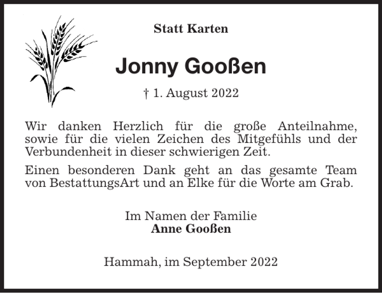 <p>Statt Karten<br />Jonny Gooßen<br />† 1. August 2022<br />Wir danken Herzlich für die große Anteilnahme,<br />sowie für die vielen Zeichen des Mitgefühls und der Verbundenheit in dieser schwierigen Zeit.<br />Einen besonderen Dank geht an das gesamte Team<br />von BestattungsArt und an Elke für die Worte am Grab.<br />Im Namen der Familie<br />Anne Gooßen<br />Hammah, im September 2022</p>