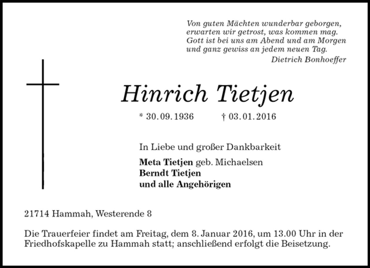 <p>Von guten Mächten wunderbar geborgen,<br />erwarten wir getrost, was kommen mag.<br />Gott ist bei uns am Abend und am Morgen<br />und ganz gewiss an jedem neuen Tag.<br />Dietrich Bonhoeffer<br />Hinrich Tietjen<br />* 30. 09. 1936 † 03. 01. 2016<br />In Liebe und großer Dankbarkeit<br />Meta Tietjen geb. Michaelsen<br />Berndt Tietjen<br />und alle Angehörigen<br />21714 Hammah, Westerende 8</p>
<p>Die Trauerfeier findet am Freitag, dem 8. Januar 2016, um 13.00 Uhr in der Friedhofskapelle zu Hammah statt; anschließend erfolgt die Beisetzung.</p>