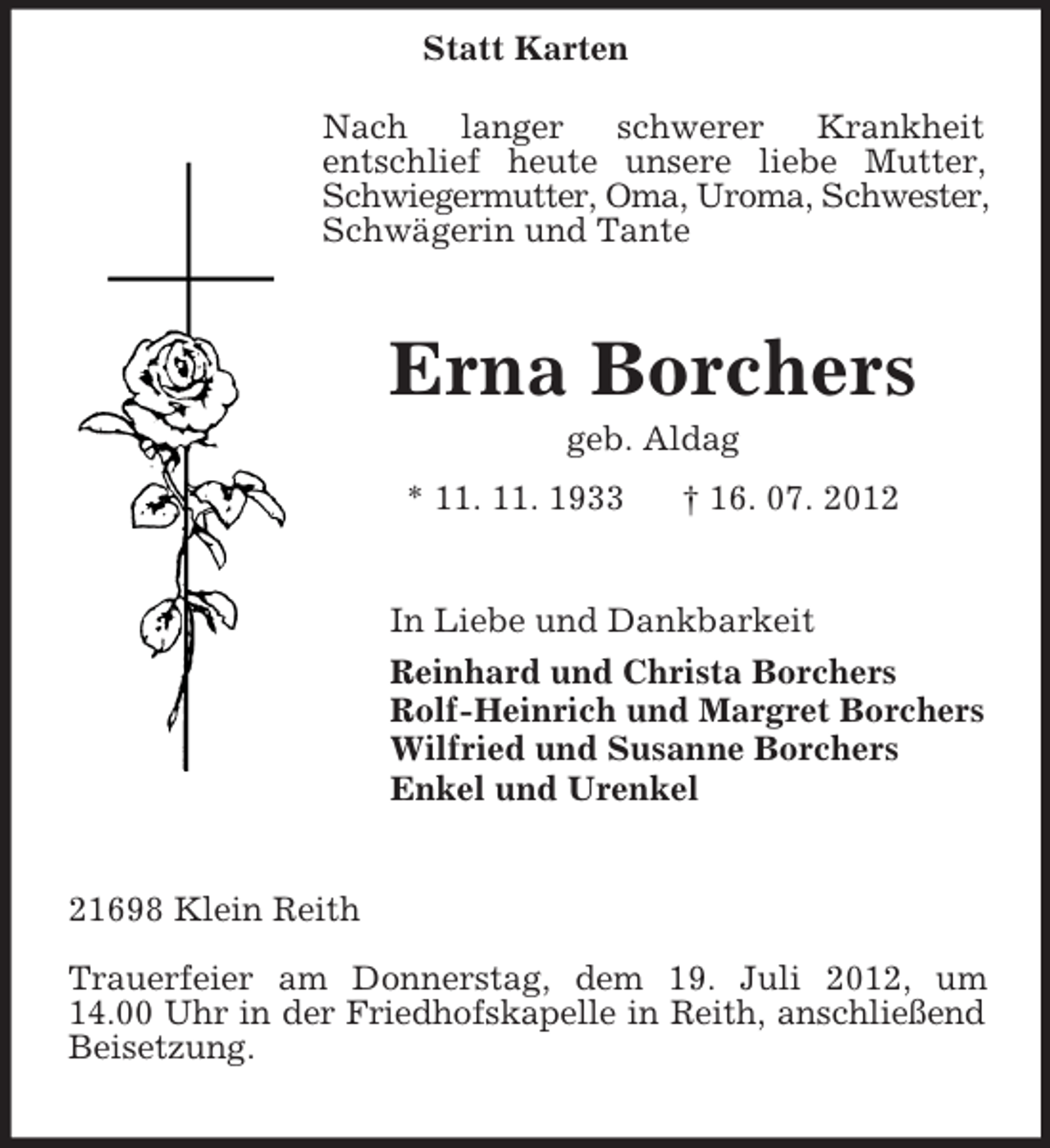 <p>Statt Karten<br />Nach<br />langer<br />schwerer<br />Krankheit<br />entschlief heute unsere liebe Mutter,<br />Schwiegermutter, Oma, Uroma, Schwester,<br />Schwägerin und Tante</p><p>Erna Borchers<br />geb. Aldag<br />* 11. 11. 1933</p><p>† 16. 07. 2012</p><p>In Liebe und Dankbarkeit<br />Reinhard und Christa Borchers<br />Rolf-Heinrich und Margret Borchers<br />Wilfried und Susanne Borchers<br />Enkel und Urenkel</p><p>21698 Klein Reith<br />Trauerfeier am Donnerstag, dem 19. Juli 2012, um<br />14.00 Uhr in der Friedhofskapelle in Reith, anschließend<br />Beisetzung.</p>