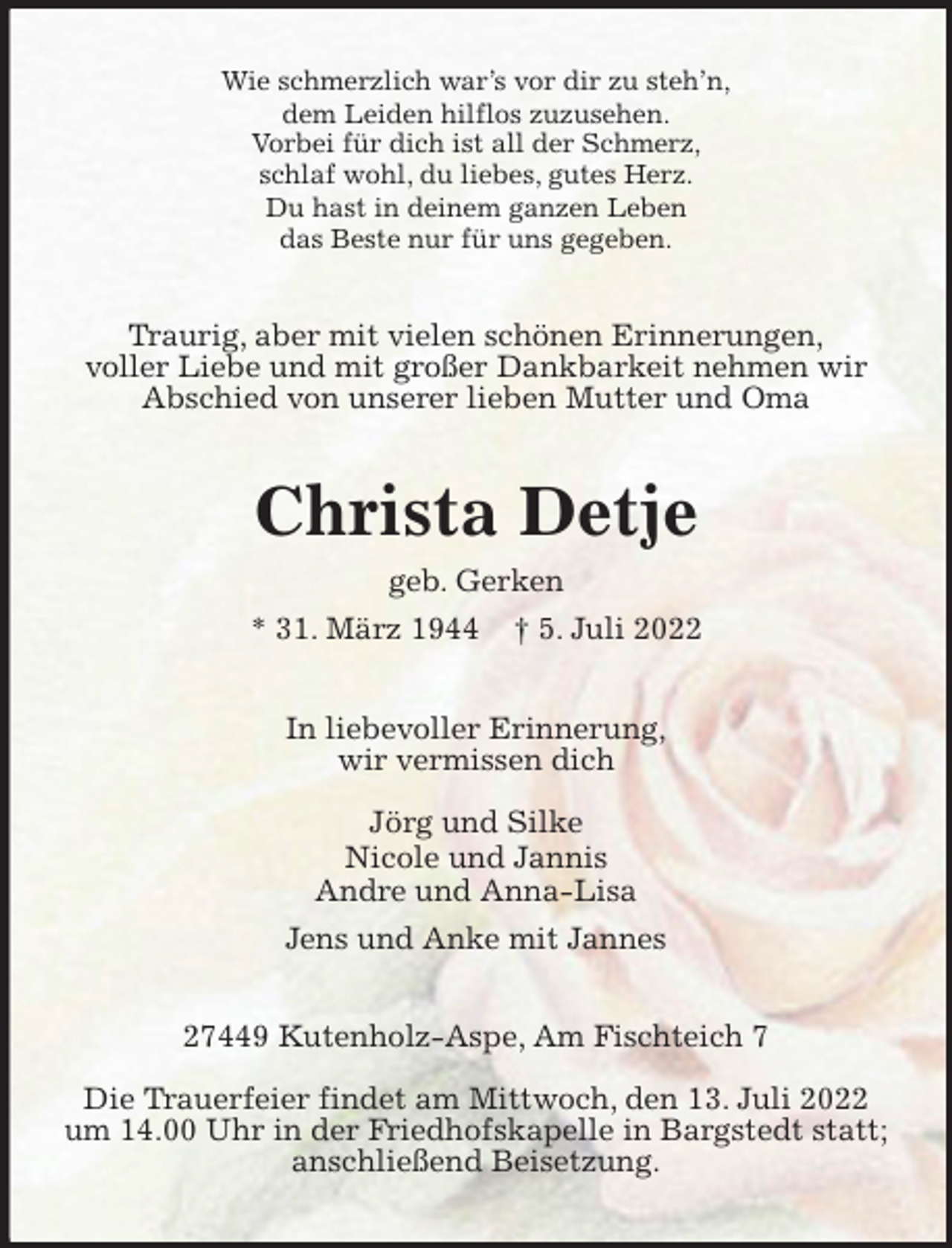 <p>Wie schmerzlich war's vor dir zu steh'n,<br />dem Leiden hilflos zuzusehen.<br />Vorbei für dich ist all der Schmerz,<br />schlaf wohl, du liebes, gutes Herz.<br />Du hast in deinem ganzen Leben<br />das Beste nur für uns gegeben.<br />Traurig, aber mit vielen schönen Erinnerungen,<br />voller Liebe und mit großer Dankbarkeit nehmen wir<br />Abschied von unserer lieben Mutter und Oma<br />Christa Detje<br />geb. Gerken<br />* 31. März 1944 † 5. Juli 2022<br />In liebevoller Erinnerung,<br />wir vermissen dich</p><p>Jörg und Silke<br />Nicole und Jannis<br />Andre und Anna-Lisa<br />Jens und Anke mit Jannes<br />27449 Kutenholz-Aspe, Am Fischteich 7</p><p>Die Trauerfeier findet am Mittwoch, den 13. Juli 2022 um 14.00 Uhr in der Friedhofskapelle in Bargstedt statt; anschließend Beisetzung.</p>