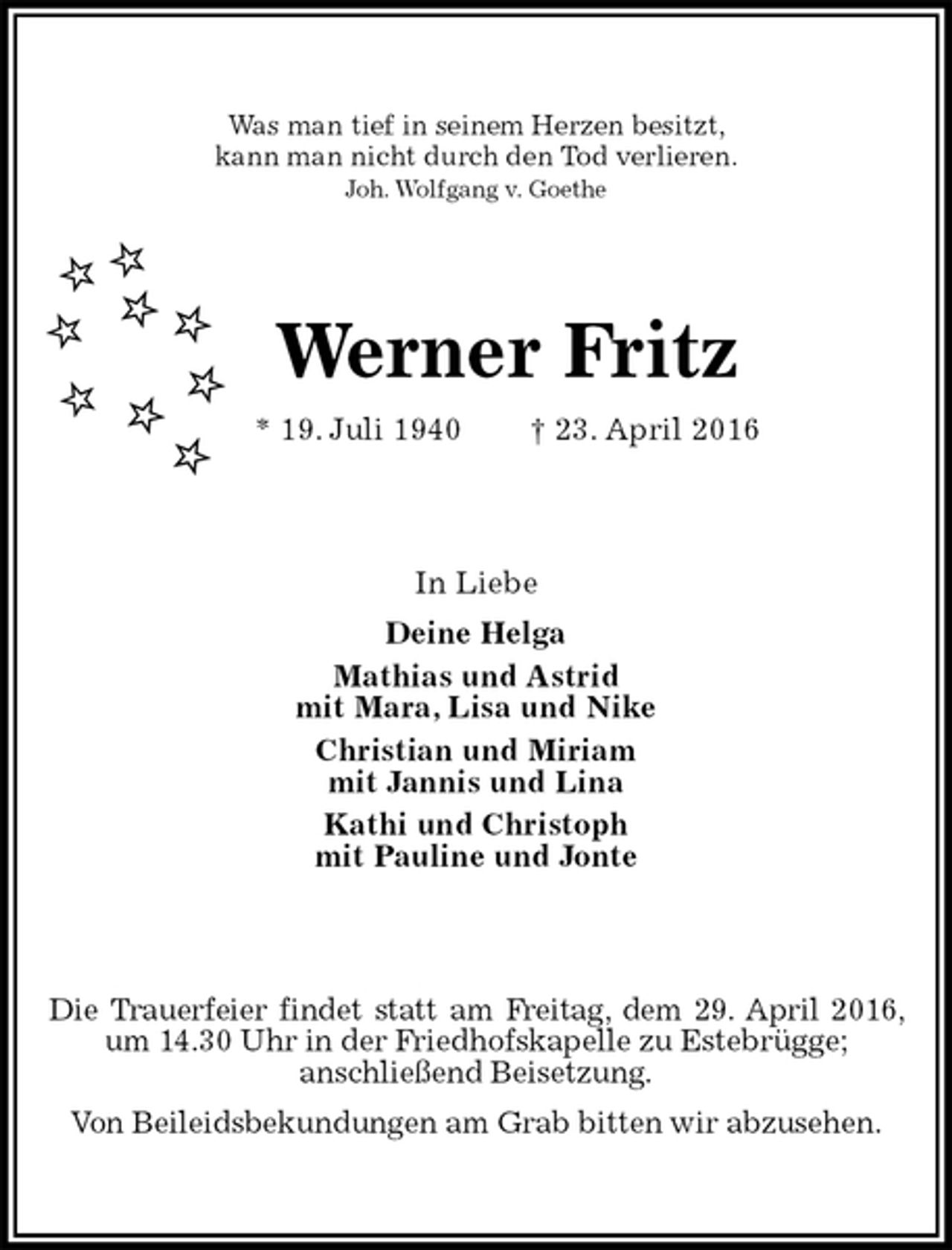 <p>Was man tief in seinem Herzen besitzt,<br />kann man nicht durch den Tod verlieren.<br />Joh. Wolfgang v. Goethe<br />Werner Fritz<br />* 19. Juli 1940 † 23. April 2016<br />In Liebe<br />Deine Helga<br />Mathias und Astrid<br />mit Mara, Lisa und Nike<br />Christian und Miriam<br />mit Jannis und Lina<br />Kathi und Christoph<br />mit Pauline und Jonte<br />Die Trauerfeier findet statt am Freitag, dem 29. April 2016, um 14.30 Uhr in der Friedhofskapelle zu Estebrügge;<br />anschließend Beisetzung.<br />Von Beileidsbekundungen am Grab bitten wir abzusehen.</p>