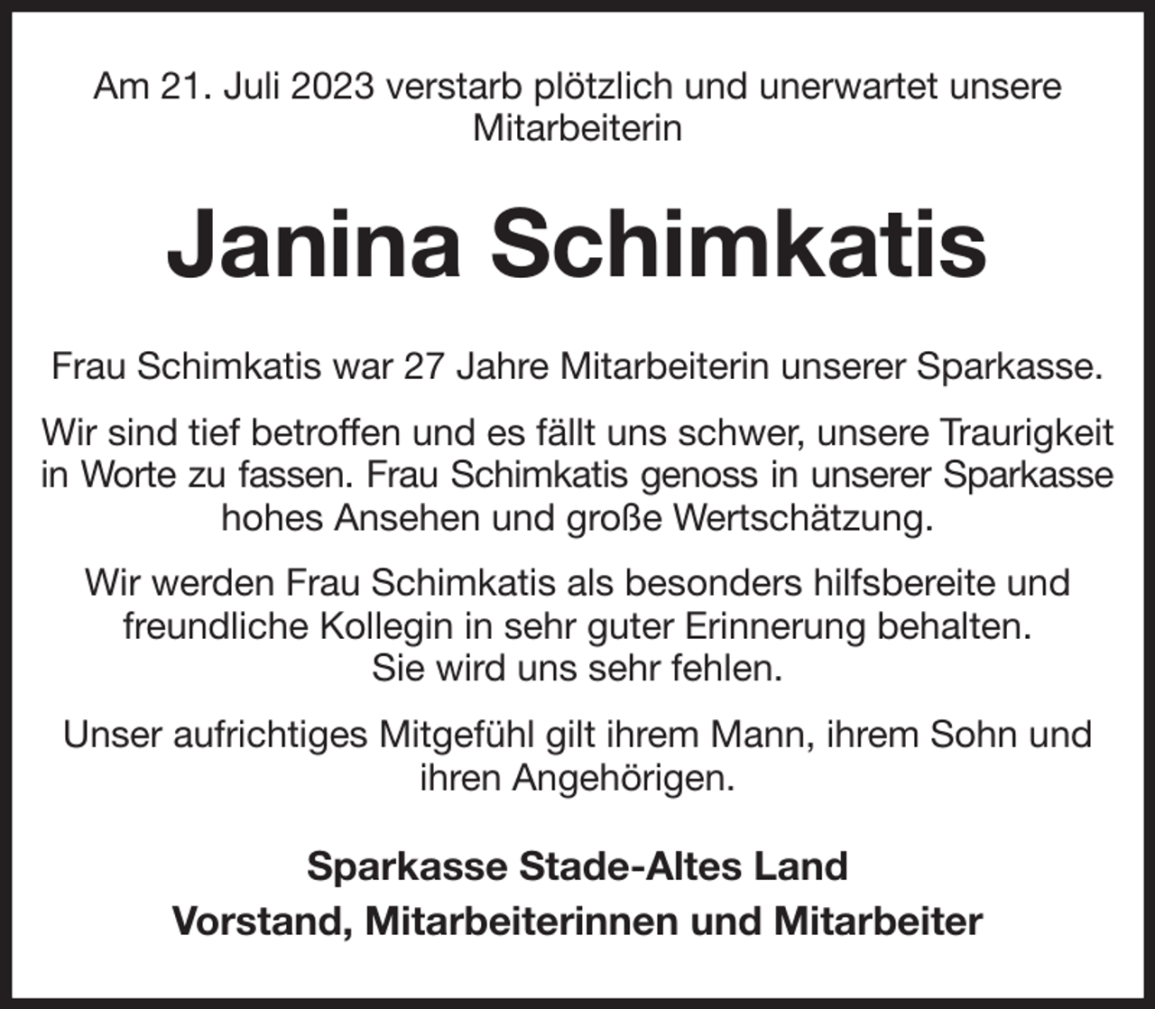 <p>Am 21. Juli 2023 verstarb plötzlich und unerwartet unsere<br />Mitarbeiterin<br />Janina Schimkatis<br />Frau Schimkatis war 27 Jahre Mitarbeiterin unserer Sparkasse.<br />Wir sind tief betroffen und es fällt uns schwer, unsere Traurigkeit in Worte zu fassen. Frau Schimkatis genoss in unserer Sparkasse<br />hohes Ansehen und große Wertschätzung.<br />Wir werden Frau Schimkatis als besonders hilfsbereite und freundliche Kollegin in sehr guter Erinnerung behalten.<br />Sie wird uns sehr fehlen.<br />Unser aufrichtiges Mitgefühl gilt ihrem Mann, ihrem Sohn und ihren Angehörigen.<br />Sparkasse Stade-Altes Land<br />Vorstand, Mitarbeiterinnen und Mitarbeiter</p>