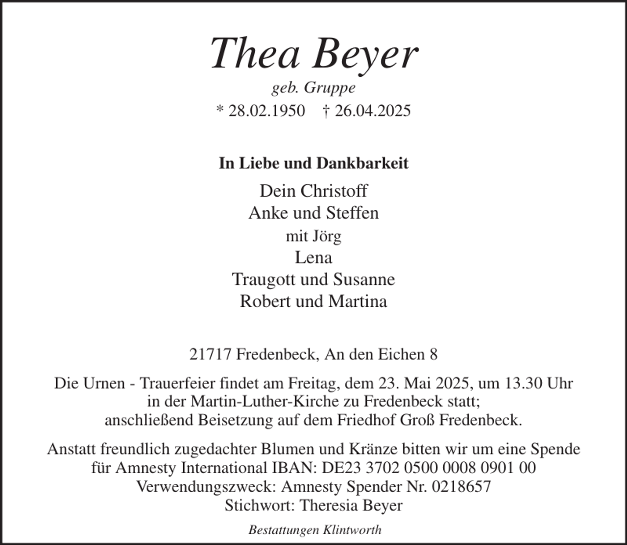 <p>Thea Beyer<br />geb. Gruppe<br />* 28.02.1950 † 26.04.2025<br />In Liebe und Dankbarkeit<br />Dein Christoff<br />Anke und Steffen<br />mit Jörg<br />Lena<br />Traugott und Susanne<br />Robert und Martina<br />21717 Fredenbeck, An den Eichen 8<br />Die Urnen - Trauerfeier findet am Freitag, dem 23. Mai 2025, um 13.30 Uhr<br />in der Martin-Luther-Kirche zu Fredenbeck statt;<br />anschließend Beisetzung auf dem Friedhof Groß Fredenbeck.<br />Anstatt freundlich zugedachter Blumen und Kränze bitten wir um eine Spende<br />für Amnesty International IBAN: DE23 3702 0500 0008 0901 00<br />Verwendungszweck: Amnesty Spender Nr. 0218657<br />Stichwort: Theresia Beyer<br />Bestattungen Klintworth</p>