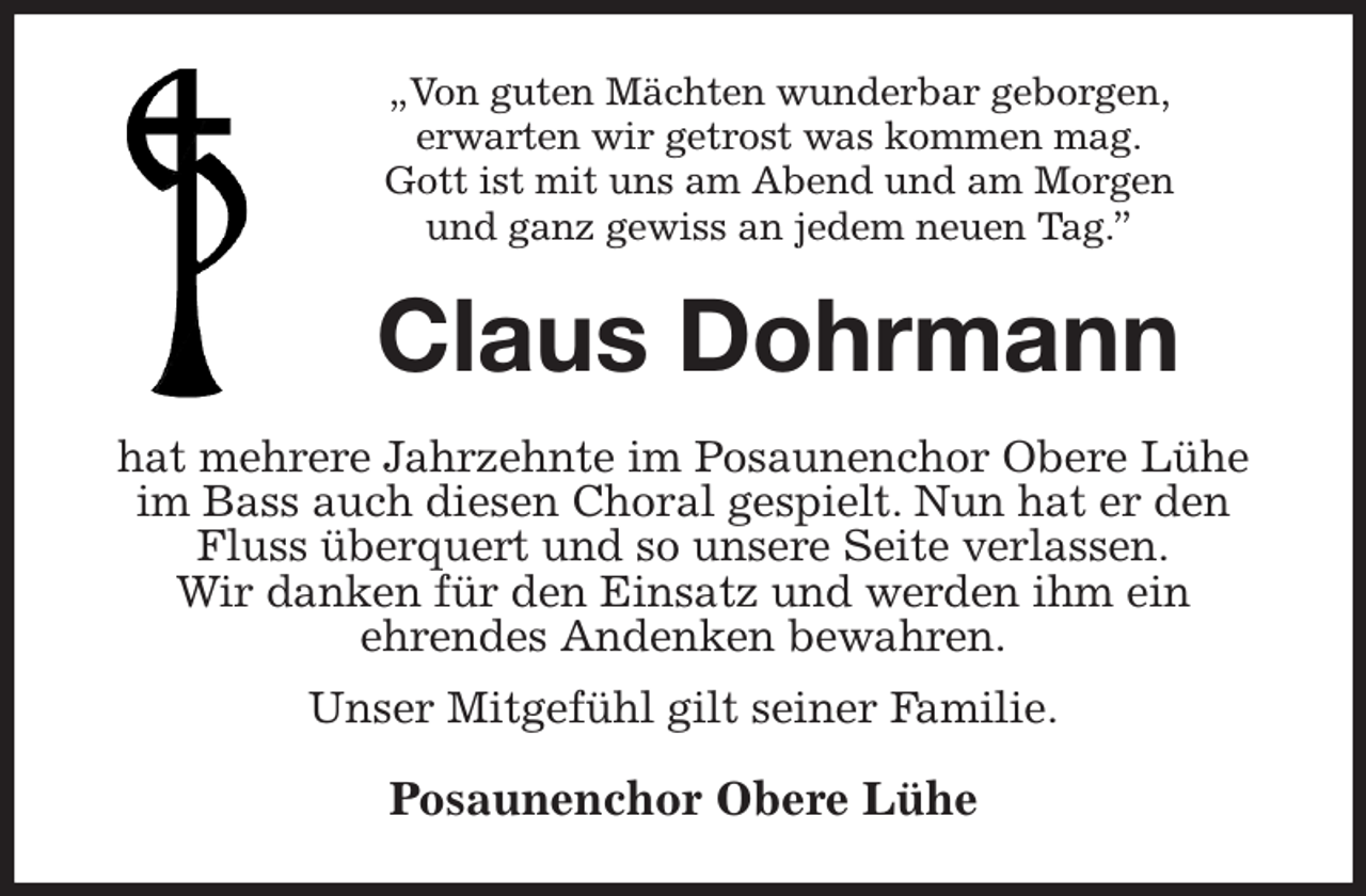<p>„Von guten Mächten wunderbar geborgen,<br />erwarten wir getrost was kommen mag.<br />Gott ist mit uns am Abend und am Morgen<br />und ganz gewiss an jedem neuen Tag.”<br />Claus Dohrmann<br />hat mehrere Jahrzehnte im Posaunenchor Obere Lühe<br />im Bass auch diesen Choral gespielt. Nun hat er den Fluss überquert und so unsere Seite verlassen.<br />Wir danken für den Einsatz und werden ihm ein<br />ehrendes Andenken bewahren.<br />Unser Mitgefühl gilt seiner Familie.<br />Posaunenchor Obere Lühe</p>
