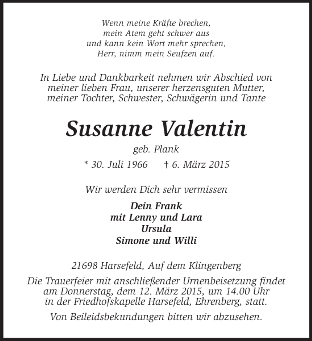 <p>Wenn meine Kräfte brechen,<br />mein Atem geht schwer aus<br />und kann kein Wort mehr sprechen,<br />Herr, nimm mein Seufzen auf.<br />In Liebe und Dankbarkeit nehmen wir Abschied von<br />meiner lieben Frau, unserer herzensguten Mutter,<br />meiner Tochter, Schwester, Schwägerin und Tante<br />Susanne Valentin<br />geb. Plank<br />* 30. Juli 1966 † 6. März 2015<br />Wir werden Dich sehr vermissen<br />Dein Frank<br />mit Lenny und Lara<br />Ursula<br />Simone und Willi<br />21698 Harsefeld, Auf dem Klingenberg<br />Die Trauerfeier mit anschließender Urnenbeisetzung findet<br />am Donnerstag, dem 12. März 2015, um 14.00 Uhr<br />in der Friedhofskapelle Harsefeld, Ehrenberg, statt.<br />Von Beileidsbekundungen bitten wir abzusehen.</p>