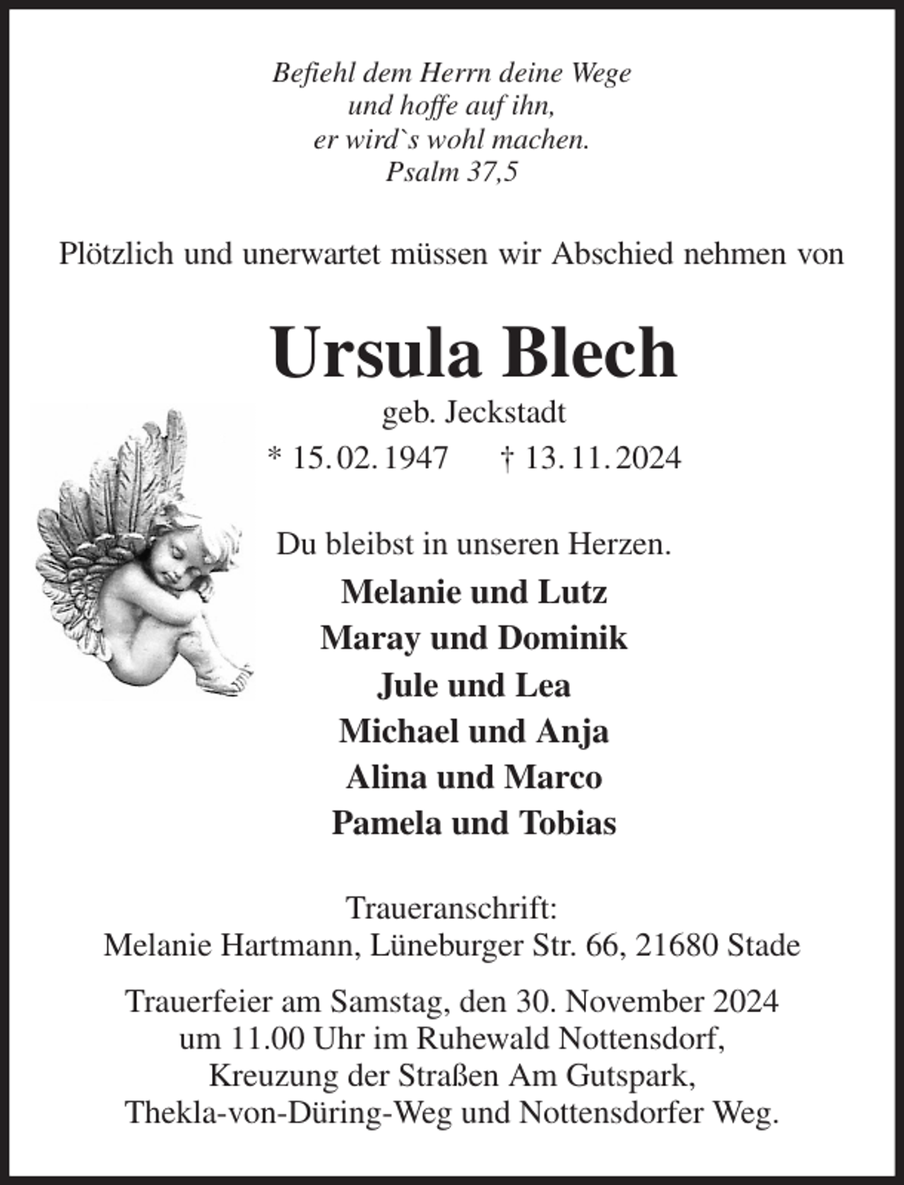 <p>Befiehl dem Herrn deine Wege<br />und hoffe auf ihn,<br />er wird`s wohl machen.<br />Psalm 37,5<br />Plötzlich und unerwartet müssen wir Abschied nehmen von<br />Ursula Blech<br />geb. Jeckstadt<br />* 15. 02. 1947 † 13. 11. 2024<br />Du bleibst in unseren Herzen.<br />Melanie und Lutz<br />Maray und Dominik<br />Jule und Lea<br />Michael und Anja<br />Alina und Marco<br />Pamela und Tobias<br />Traueranschrift:<br />Melanie Hartmann, Lüneburger Str. 66, 21680 Stade<br />Trauerfeier am Samstag, den 30. November 2024<br />um 11.00 Uhr im Ruhewald Nottensdorf,<br />Kreuzung der Straßen Am Gutspark,<br />Thekla-von-Düring-Weg und Nottensdorfer Weg.</p>