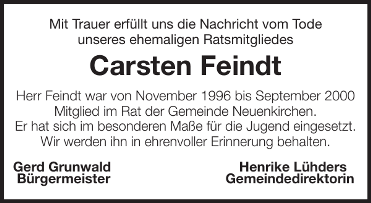 <p>Mit Trauer erfüllt uns die Nachricht vom Tode<br />unseres ehemaligen Ratsmitgliedes<br />Carsten Feindt<br />Herr Feindt war von November 1996 bis September 2000 Mitglied im Rat der Gemeinde Neuenkirchen.<br />Er hat sich im besonderen Maße für die Jugend eingesetzt.<br />Wir werden ihn in ehrenvoller Erinnerung behalten.<br />Gerd Grunwald Henrike Lühders<br />Bürgermeister Gemeindedirektorin</p>