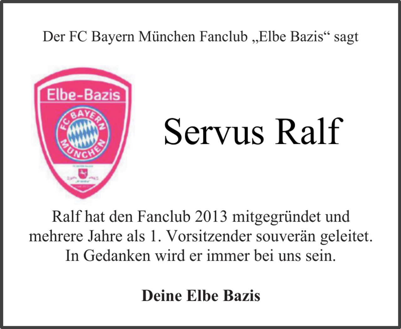 <p>Der FC Bayern München Fanclub „Elbe Bazis“ sagt</p><p>Servus Ralf<br />Ralf hat den Fanclub 2013 mitgegründet und<br />mehrere Jahre als 1. Vorsitzender souverän geleitet.<br />In Gedanken wird er immer bei uns sein.<br />Deine Elbe Bazis</p>