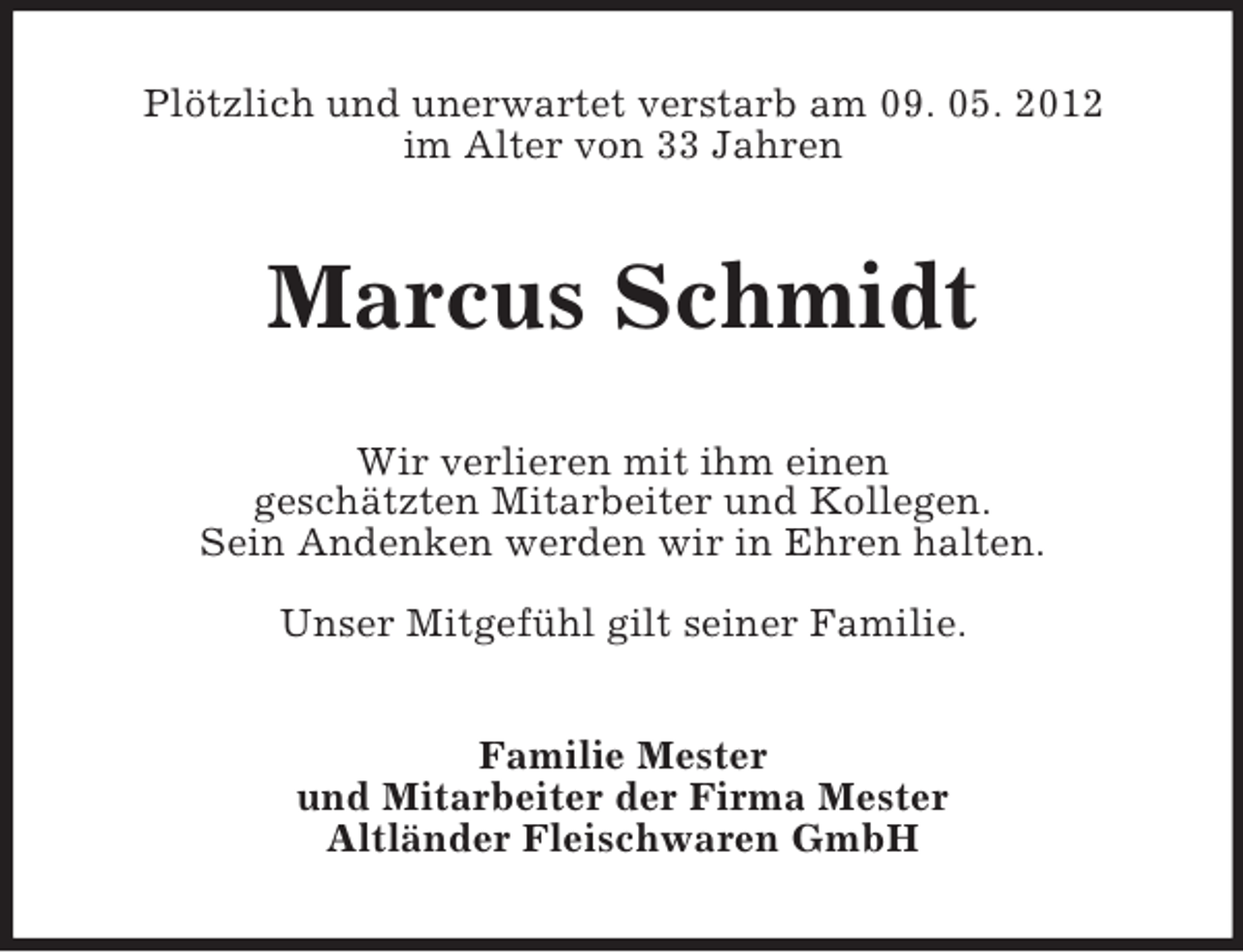 <p>Plötzlich und unerwartet verstarb am 09. 05. 2012<br />im Alter von 33 Jahren</p><p>Marcus Schmidt<br />Wir verlieren mit ihm einen<br />geschätzten Mitarbeiter und Kollegen.<br />Sein Andenken werden wir in Ehren halten.<br />Unser Mitgefühl gilt seiner Familie.<br />Familie Mester<br />und Mitarbeiter der Firma Mester<br />Altländer Fleischwaren GmbH</p>