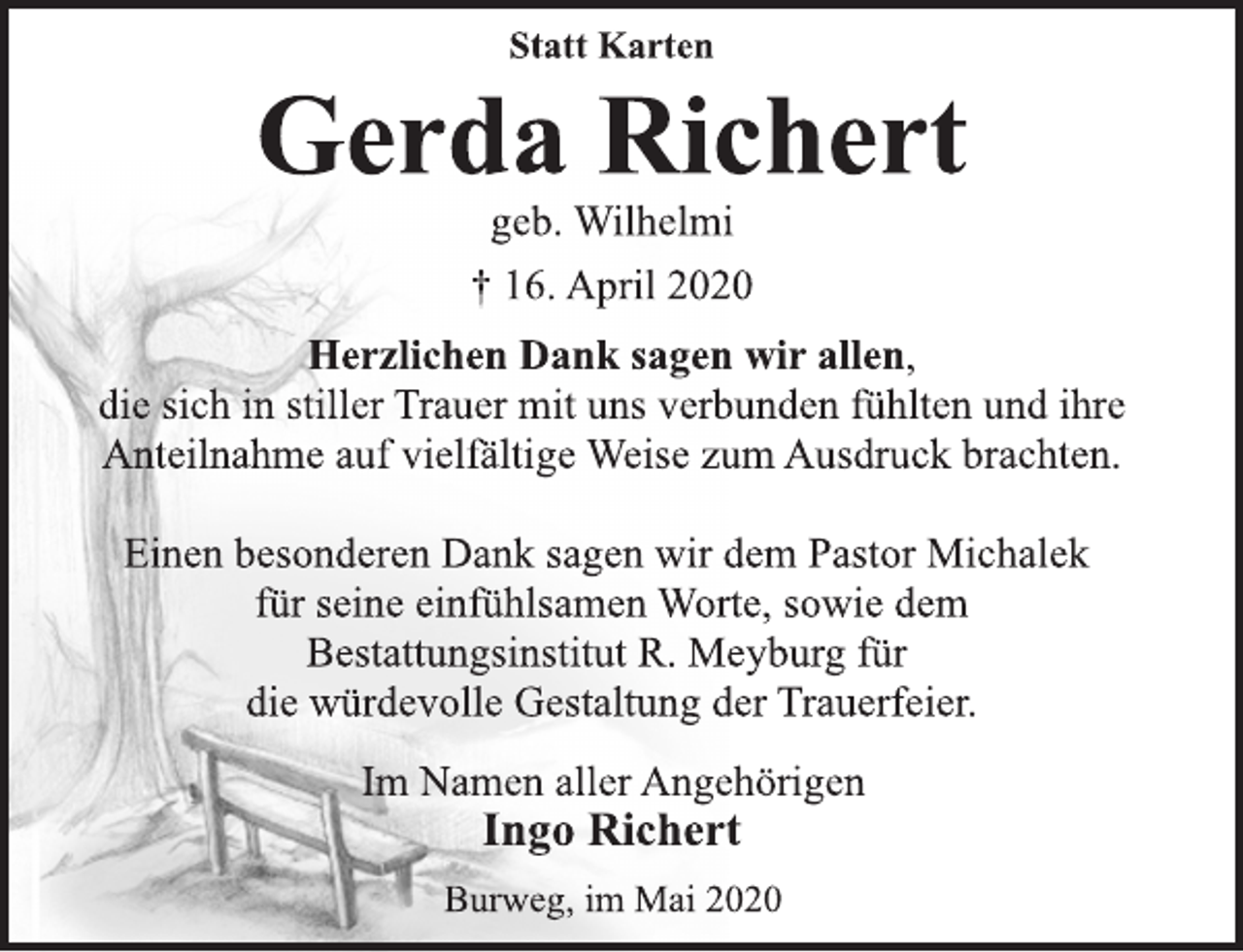 <p>Statt Karten<br />Gerda Richert<br />geb. Wilhelmi<br />† 16. April 2020<br />Herzlichen Dank sagen wir allen,<br />die sich in stiller Trauer mit uns verbunden fühlten und ihre<br />Anteilnahme auf vielfältige Weise zum Ausdruck brachten.<br />Einen besonderen Dank sagen wir dem Pastor Michalek<br />für seine einfühlsamen Worte, sowie dem<br />Bestattungsinstitut R. Meyburg für<br />die würdevolle Gestaltung der Trauerfeier.<br />Im Namen aller Angehörigen<br />Ingo Richert<br />Burweg, im Mai 2020</p>