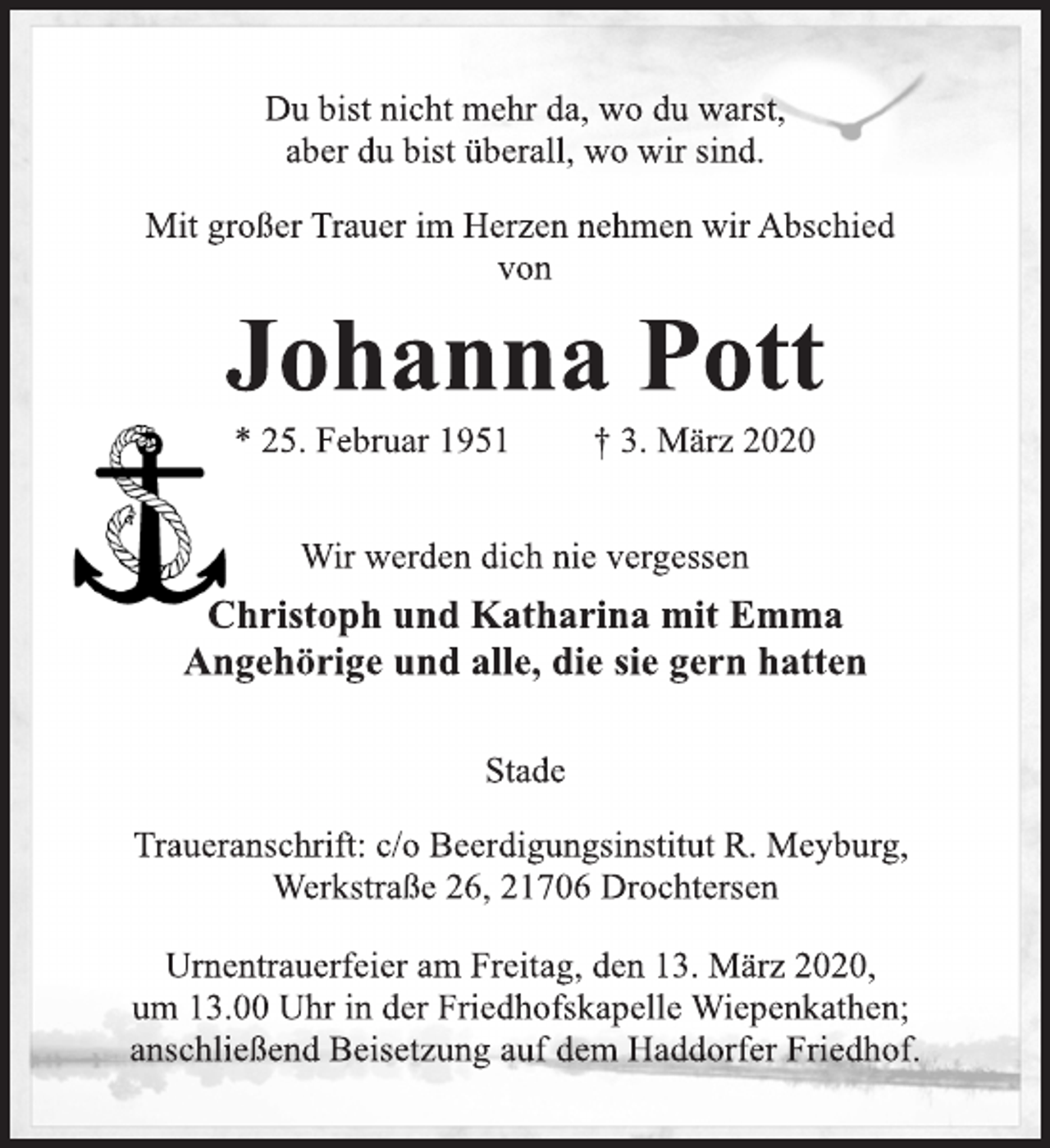 <p>Du bist nicht mehr da, wo du warst,<br />aber du bist überall, wo wir sind.<br />Mit großer Trauer im Herzen nehmen wir Abschied<br />von<br />Johanna Pott<br />* 25. Februar 1951 † 3. März 2020<br />Wir werden dich nie vergessen<br />Christoph und Katharina mit Emma<br />Angehörige und alle, die sie gern hatten<br />Stade</p>
<p>Traueranschrift: c/o Beerdigungsinstitut R. Meyburg,<br />Werkstraße 26, 21706 Drochtersen<br />Urnentrauerfeier am Freitag, den 13. März 2020,<br />um 13.00 Uhr in der Friedhofskapelle Wiepenkathen;<br />anschließend Beisetzung auf dem Haddorfer Friedhof.<br />Du bist nicht mehr da, wo du warst,<br />aber du bist überall, wo wir sind.</p>