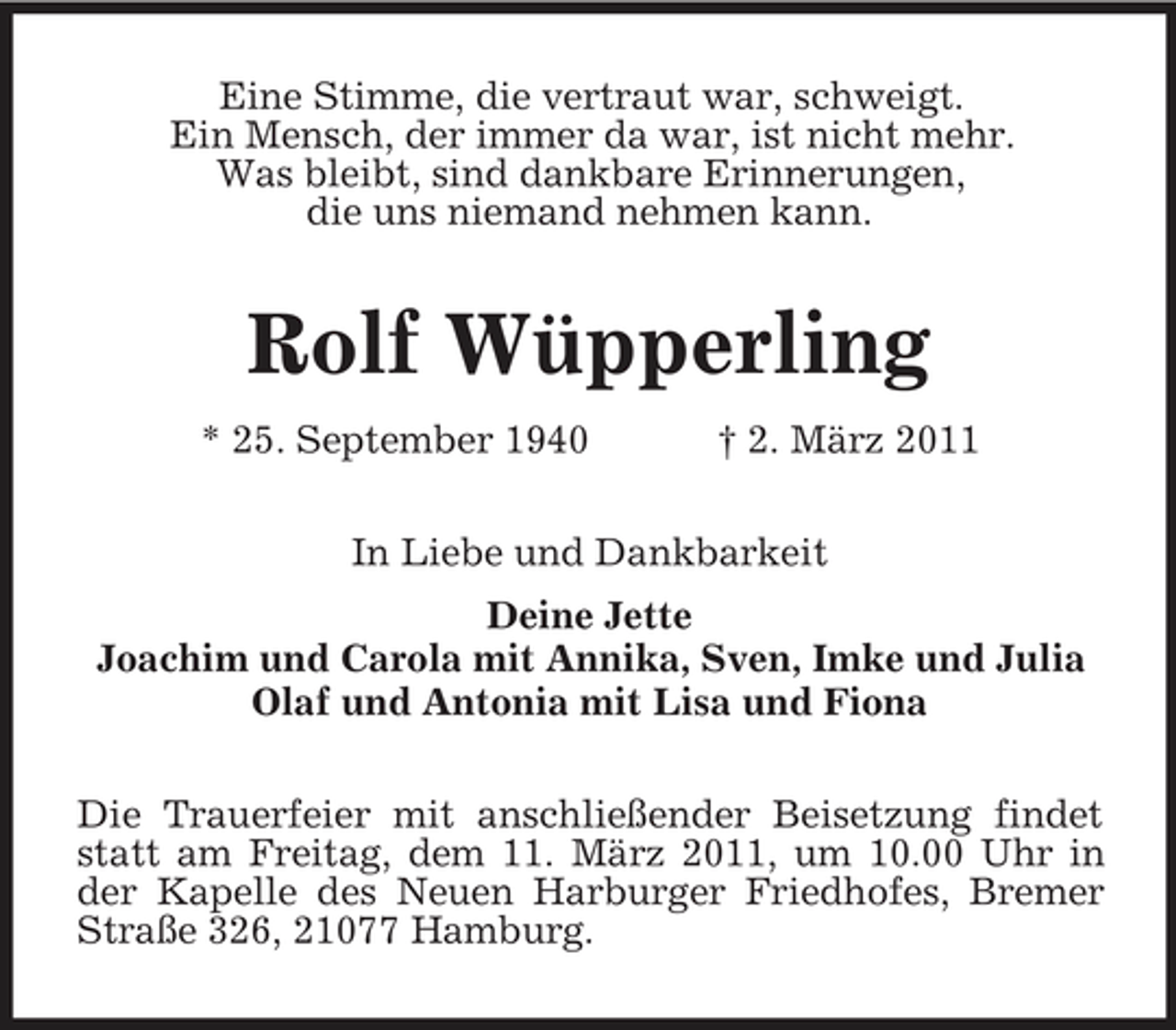 <p>Eine Stimme, die vertraut war, schweigt. Ein Mensch, der immer da war, ist nicht mehr. Was bleibt, sind dankbare Erinnerungen, die uns niemand nehmen kann.</p><p>Rolf Wüpperling<br />* 25. September 1940 † 2. März 2011 In Liebe und Dankbarkeit Deine Jette Joachim und Carola mit Annika, Sven, Imke und Julia Olaf und Antonia mit Lisa und Fiona Die Trauerfeier mit anschließender Beisetzung findet statt am Freitag, dem 11. März 2011, um 10.00 Uhr in der Kapelle des Neuen Harburger Friedhofes, Bremer Straße 326, 21077 Hamburg.</p>