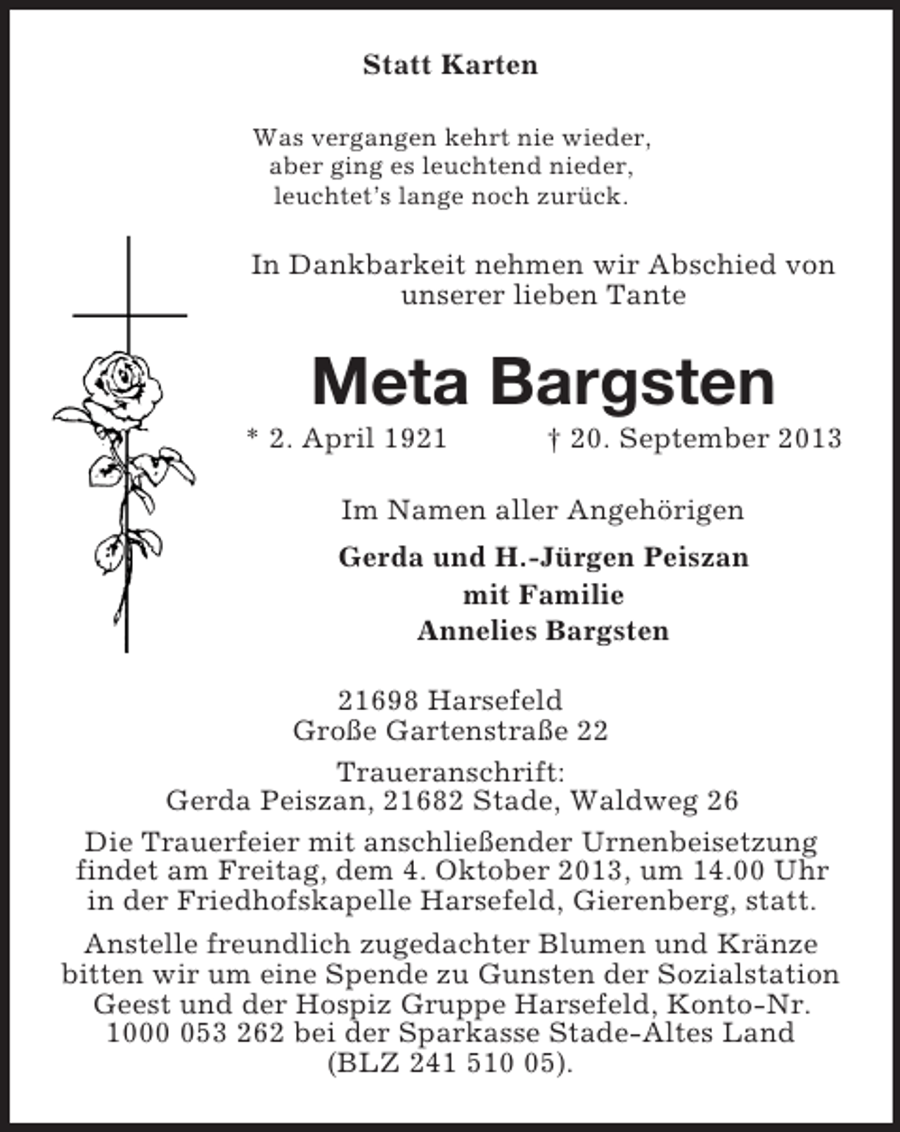 <p>Statt Karten<br />Was vergangen kehrt nie wieder,<br />aber ging es leuchtend nieder,<br />leuchtet’s lange noch zurück.<br />In Dankbarkeit nehmen wir Abschied von unserer lieben Tante<br />Meta Bargsten<br />* 2. April 1921 † 20. September 2013<br />Im Namen aller Angehörigen<br />Gerda und H.-Jürgen Peiszan<br />mit Familie<br />Annelies Bargsten<br />21698 Harsefeld<br />Große Gartenstraße 22<br />Traueranschrift:<br />Gerda Peiszan, 21682 Stade, Waldweg 26<br />Die Trauerfeier mit anschließender Urnenbeisetzung findet am Freitag, dem 4. Oktober 2013, um 14.00 Uhr in der Friedhofskapelle Harsefeld, Gierenberg, statt.<br />Anstelle freundlich zugedachter Blumen und Kränze bitten wir um eine Spende zu Gunsten der Sozialstation Geest und der Hospiz Gruppe Harsefeld, Konto-Nr. 1000 053 262 bei der Sparkasse Stade-Altes Land<br />(BLZ 241 510 05).</p>
