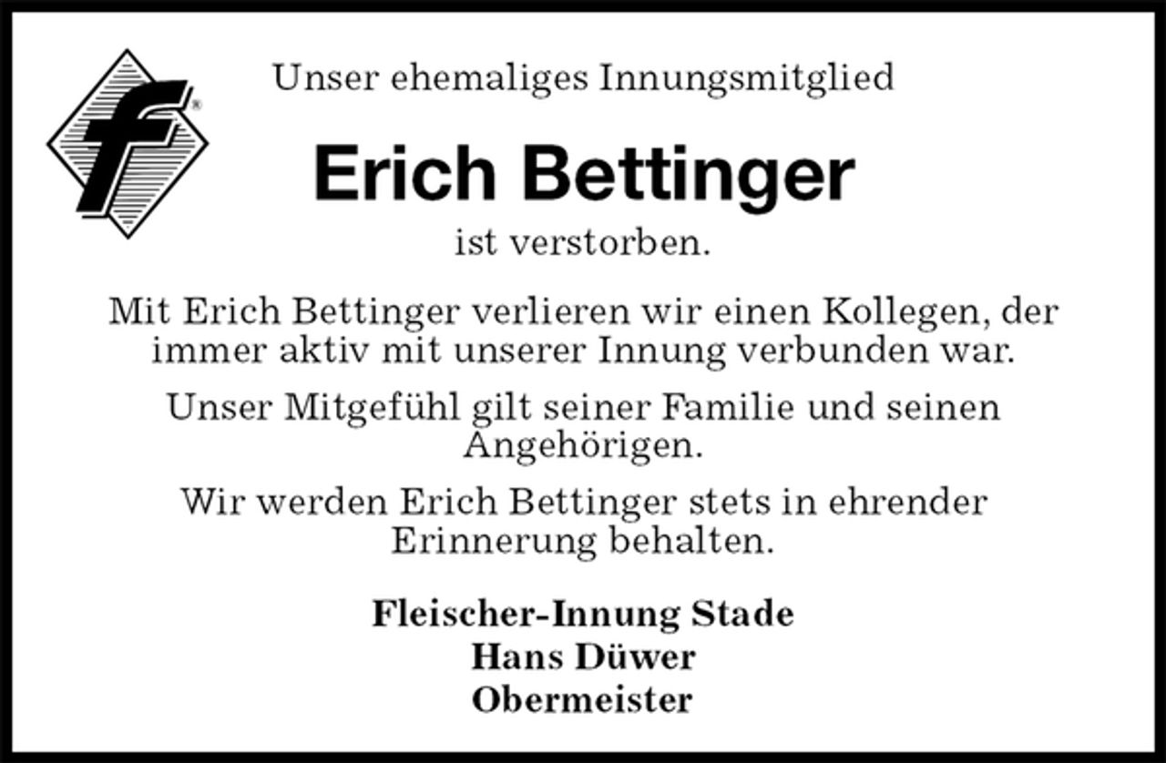 <p>Unser ehemaliges Innungsmitglied<br />Erich Bettinger<br />ist verstorben.<br />Fleischer-Innung Stade<br />Hans Düwer<br />Obermeister<br />Mit Erich Bettinger verlieren wir einen Kollegen, der immer aktiv mit unserer Innung verbunden war.<br />Unser Mitgefühl gilt seiner Familie und seinen<br />Angehörigen.<br />Wir werden Erich Bettinger stets in ehrender<br />Erinnerung behalten.</p>