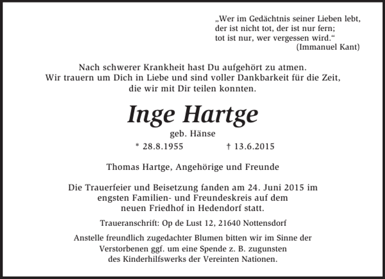 <p>„Wer im Gedächtnis seiner Lieben lebt,<br />der ist nicht tot, der ist nur fern;<br />tot ist nur, wer vergessen wird.“<br />(Immanuel Kant)<br />Nach schwerer Krankheit hast Du aufgehört zu atmen.<br />Wir trauern um Dich in Liebe und sind voller Dankbarkeit für die Zeit,<br />die wir mit Dir teilen konnten.<br />Inge Hartge<br />geb. Hänse<br />* 28.8.1955 † 13.6.2015<br />Thomas Hartge, Angehörige und Freunde<br />Die Trauerfeier und Beisetzung fanden am 24. Juni 2015 im<br />engsten Familien- und Freundeskreis auf dem<br />neuen Friedhof in Hedendorf statt.<br />Traueranschrift: Op de Lust 12, 21640 Nottensdorf<br />Anstelle freundlich zugedachter Blumen bitten wir im Sinne der<br />Verstorbenen ggf. um eine Spende z. B. zugunsten<br />des Kinderhilfswerks der Vereinten Nationen.</p>