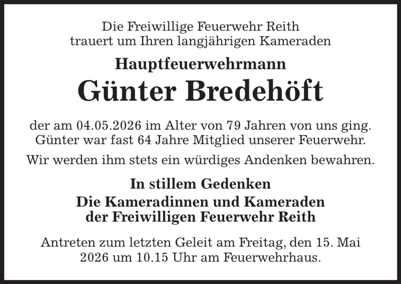 <p>Die Freiwillige Feuerwehr Reith<br />trauert um Ihren langjährigen Kameraden<br />Hauptfeuerwehrmann<br />Günter Bredehöft<br />der am 04.05.2026 im Alter von 79 Jahren von uns ging.<br />Günter war fast 64 Jahre Mitglied unserer Feuerwehr.<br />Wir werden ihm stets ein würdiges Andenken bewahren.<br />In stillem Gedenken<br />Die Kameradinnen und Kameraden<br />der Freiwilligen Feuerwehr Reith<br />Antreten zum letzten Geleit am Freitag, den 15. Mai 2026 um 10.15 Uhr am Feuerwehrhaus.</p>