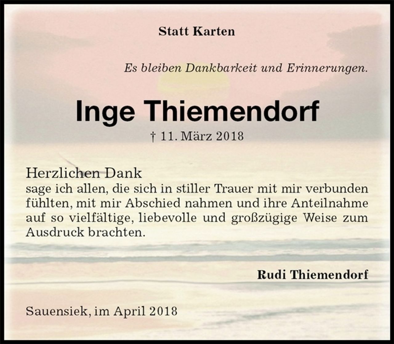 <p>Statt Karten<br />Es bleiben Dankbarkeit und Erinnerungen.<br />Inge Thiemendorf<br />† 11. März 2018<br />Herzlichen Dank<br />sage ich allen, die sich in stiller Trauer mit mir verbunden<br />fühlten, mit mir Abschied nahmen und ihre Anteilnahme<br />auf so vielfältige, liebevolle und großzügige Weise zum Ausdruck brachten.<br />Rudi Thiemendorf<br />Sauensiek, im April 2018</p>