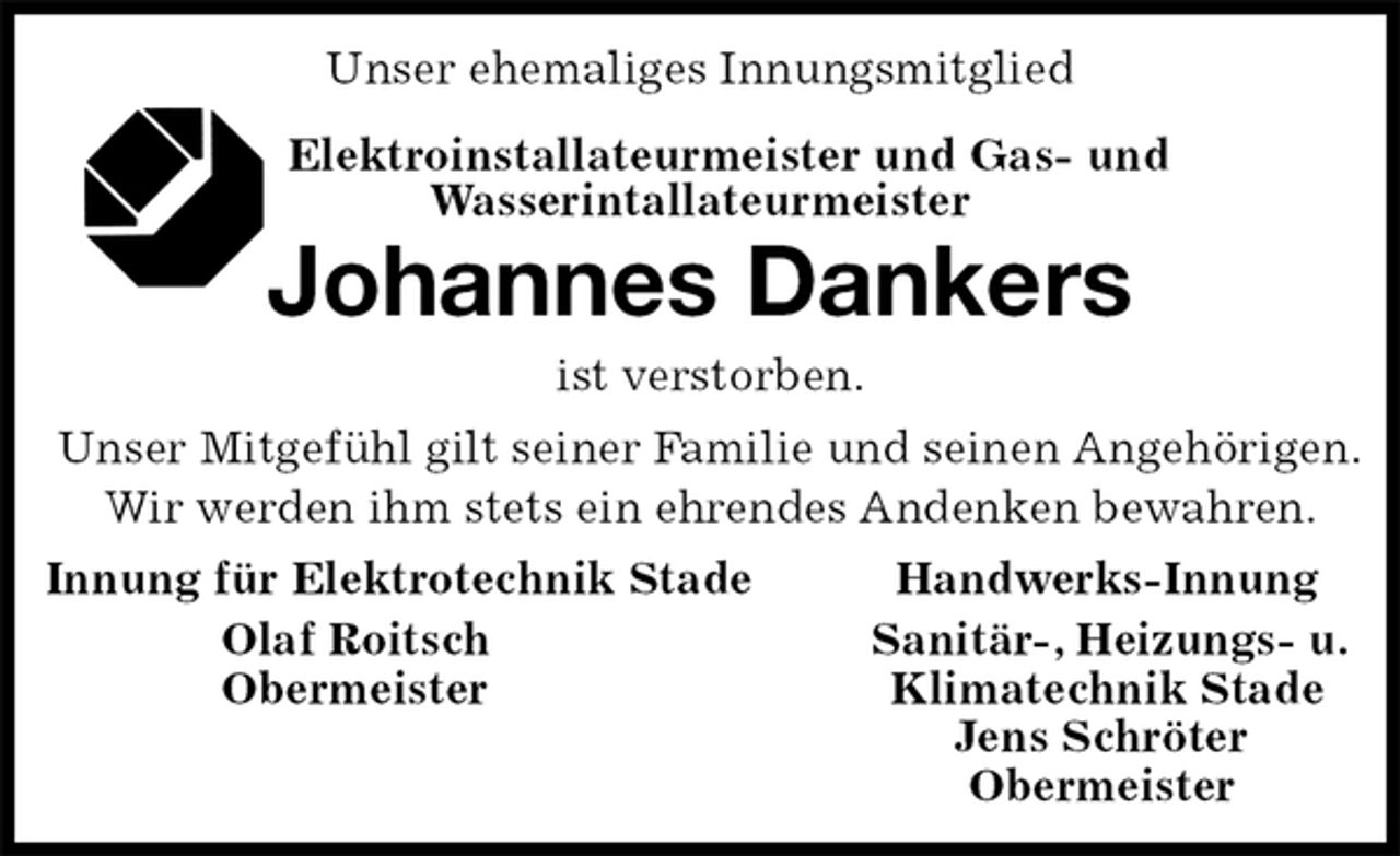 <p>Unser ehemaliges Innungsmitglied<br />Elektroinstallateurmeister und Gas- und<br />Wasserintallateurmeister<br />Johannes Dankers<br />ist verstorben.<br />Unser Mitgefühl gilt seiner Familie und seinen Angehörigen.<br />Wir werden ihm stets ein ehrendes Andenken bewahren.<br />Innung für Elektrotechnik Stade Handwerks-Innung<br />Olaf Roitsch Sanitär-, Heizungs- u.<br />Obermeister Klimatechnik Stade<br />Jens Schröter<br />Obermeister</p>