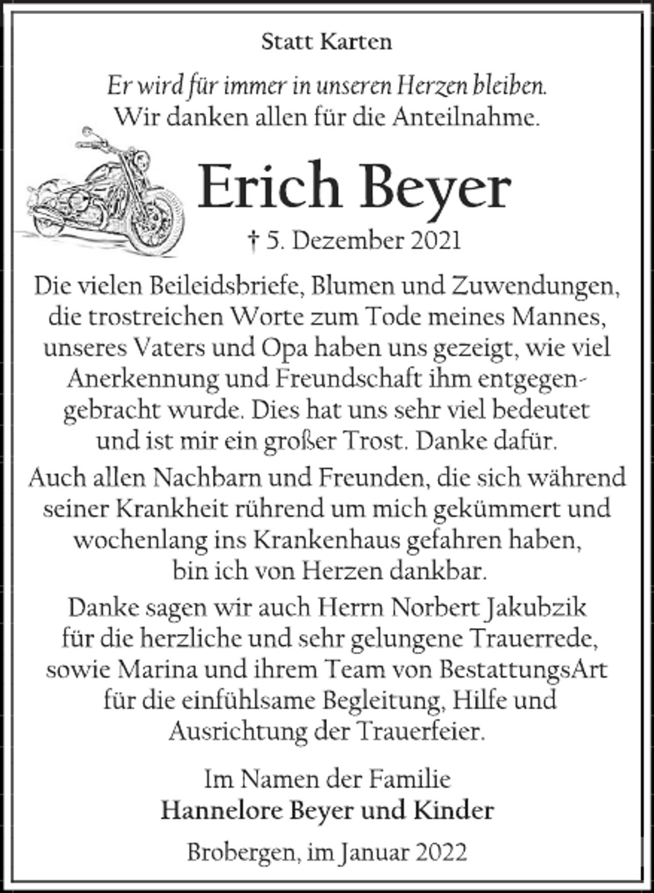 <p>Statt Karten<br />Er wird für immer in unseren Herzen bleiben.<br />Wir danken allen für die Anteilnahme.<br />Erich Beyer<br />† 5. Dezember 2021<br />Die vielen Beileidsbriefe, Blumen und Zuwendungen, die trostreichen Worte zum Tode meines Mannes, unseres Vaters und Opa haben uns gezeigt, wie viel Anerkennung und Freundschaft ihm entgegen-gebracht wurde. Dies hat uns sehr viel bedeutet<br />und ist mir ein großer Trost. Danke dafür.<br />Auch allen Nachbarn und Freunden, die sich während seiner Krankheit rührend um mich gekümmert und wochenlang ins Krankenhaus gefahren haben,<br />bin ich von Herzen dankbar.<br />Danke sagen wir auch Herrn Norbert Jakubzik<br />für die herzliche und sehr gelungene Trauerrede, sowie Marina und ihrem Team von BestattungsArt<br />für die einfühlsame Begleitung, Hilfe und<br />Ausrichtung der Trauerfeier.<br />Im Namen der Familie<br />Hannelore Beyer und Kinder<br />Brobergen, im Januar 2022</p>