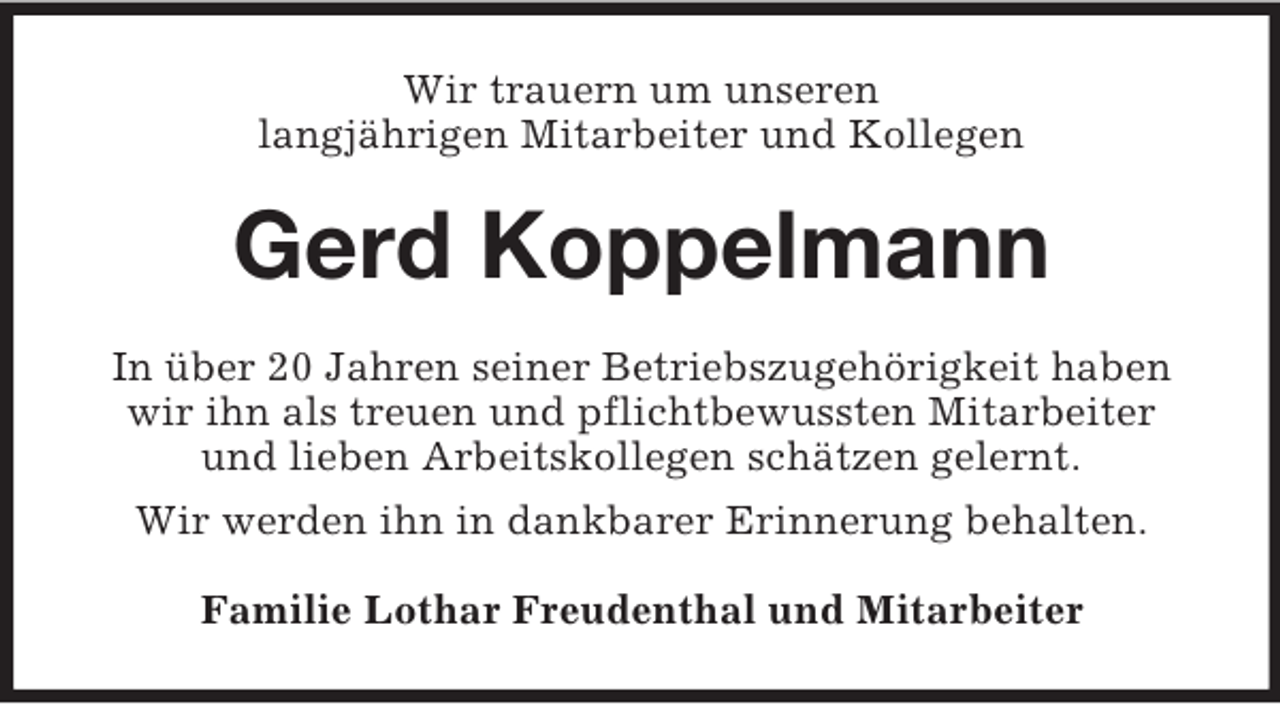 <p>Wir trauern um unseren<br />langjährigen Mitarbeiter und Kollegen</p><p>Gerd Koppelmann<br />In über 20 Jahren seiner Betriebszugehörigkeit haben<br />wir ihn als treuen und pflichtbewussten Mitarbeiter<br />und lieben Arbeitskollegen schätzen gelernt.<br />Wir werden ihn in dankbarer Erinnerung behalten.<br />Familie Lothar Freudenthal und Mitarbeiter</p>
