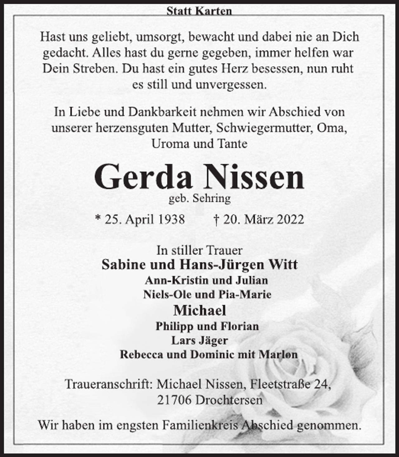 <p>Statt Karten<br />Hast uns geliebt, umsorgt, bewacht und dabei nie an Dich<br />gedacht. Alles hast du gerne gegeben, immer helfen war<br />Dein Streben. Du hast ein gutes Herz besessen, nun ruht<br />es still und unvergessen.<br />In Liebe und Dankbarkeit nehmen wir Abschied von<br />unserer herzensguten Mutter, Schwiegermutter, Oma,<br />Uroma und Tante<br />Gerda Nissen<br />geb. Sehring<br />* 25. April 1938 † 20. März 2022<br />In stiller Trauer<br />Sabine und Hans-Jürgen Witt<br />Ann-Kristin und Julian<br />Niels-Ole und Pia-Marie<br />Michael<br />Philipp und Florian<br />Lars Jäger<br />Rebecca und Dominic mit Marlon<br />Traueranschrift: Michael Nissen, Fleetstraße 24,<br />21706 Drochtersen<br />Wir haben im engsten Familienkreis Abschied genommen.</p>