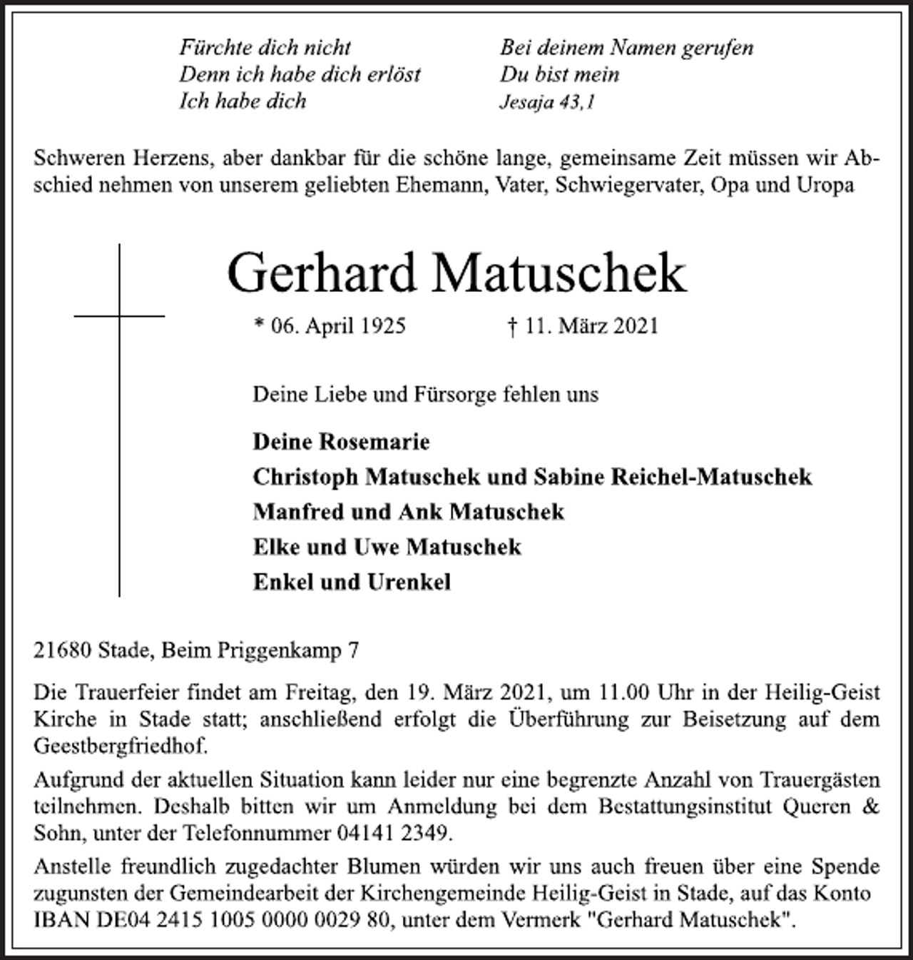 <p>Fürchte dich nicht Bei deinem Namen gerufen<br />Denn ich habe dich erlöst Du bist mein<br />Ich habe dich Jesaja 43,1<br />Schweren Herzens, aber dankbar für die schöne lange, gemeinsame Zeit müssen wir Ab-<br />schied nehmen von unserem geliebten Ehemann, Vater, Schwiegervater, Opa und Uropa<br />Gerhard Matuschek<br />* 06. April 1925 † 11. März 2021<br />Deine Liebe und Fürsorge fehlen uns<br />DeineRosemarie<br />Christoph Matuschek und Sabine Reiche-Matuschek<br />Manfred und Ank Matuschek<br />Elke und Uwe Matuschek<br />Enkel und Urenkel<br />21680 Stade, Beim Priggenkamp 7<br />Die Trauerfeier findet am Freitag, den 19. März 2021, um 11.00 Uhr in der Heilig-Geist<br />Kirche in Stade statt; anschließend erfolgt die Überführung zur Beisetzung auf dem<br />Geestbergfriedhof.<br />Aufgrund der aktuellen Situation kann leider nur eine begrenzte Anzahl vonTrauergästen<br />teilnehmen. Deshalb bitten wir um Anmeldung bei dem Bestattungsinstitut Queren &amp;<br />Sohn, unter der Telefonnummer 04141 2349.<br />Anstelle freundlich zugedachter Blumen würden wir uns auch freuen über eine Spende<br />zugunsten der Gemeindearbeit der Kirchengemeinde Heilig-Geist in Stade, auf das Konto<br />IBAN DE04 2415 1005 0000 0029 80, unter dem Vermerk "Gerhard Matuschek".</p>