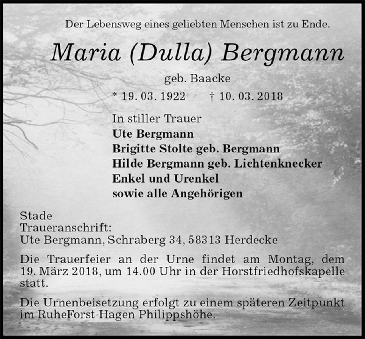 <p>Der Lebensweg eines geliebten Menschen ist zu Ende.<br />Maria (Dulla) Bergmann<br />geb. Baacke<br />* 19. 03. 1922 † 10. 03. 2018<br />In stiller Trauer<br />Ute Bergmann<br />Brigitte Stolte geb. Bergmann<br />Hilde Bergmann geb. Lichtenknecker<br />Enkel und Urenkel<br />sowie alle Angehörigen<br />Stade<br />Traueranschrift:<br />Ute Bergmann, Schraberg 34, 58313 Herdecke<br />Die Trauerfeier an der Urne findet am Montag, dem<br />19. März 2018, um 14.00 Uhr in der Horstfriedhofskapelle statt.<br />Die Urnenbeisetzung erfolgt zu einem späteren Zeitpunkt im RuheForst Hagen Philippshöhe.</p>