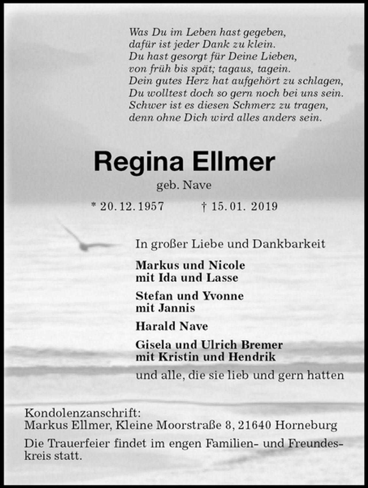 <p>Was Du im Leben hast gegeben,<br />dafür ist jeder Dank zu klein.<br />Du hast gesorgt für Deine Lieben,<br />von früh bis spät; tagaus, tagein.<br />Dein gutes Herz hat aufgehört zu schlagen,<br />Du wolltest doch so gern noch bei uns sein.<br />Schwer ist es diesen Schmerz zu tragen,<br />denn ohne Dich wird alles anders sein.<br />Regina Ellmer<br />geb. Nave<br />* 20. 12. 1957 † 15. 01. 2019<br />In großer Liebe und Dankbarkeit<br />Markus und Nicole<br />mit Ida und Lasse<br />Stefan und Yvonne<br />mit Jannis<br />Harald Nave<br />Gisela und Ulrich Bremer<br />mit Kristin und Hendrik<br />und alle, die sie lieb und gern hatten<br />Kondolenzanschrift:<br />Markus Ellmer, Kleine Moorstraße 8, 21640 Horneburg<br />Die Trauerfeier findet im engen Familien- und Freundeskreis statt.</p>