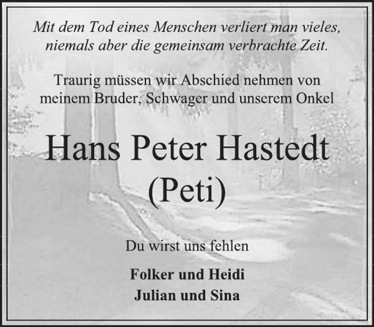 <p>Mit dem Tod eines Menschen verliert man vieles,<br />niemals aber die gemeinsam verbrachte Zeit.<br />Traurig müssen wir Abschied nehmen von<br />meinem Bruder, Schwager und unserem Onkel<br />Hans Peter Hastedt<br />(Peti)<br />Du wirst uns fehlen<br />Folker und Heidi<br />Julian und Sina</p>